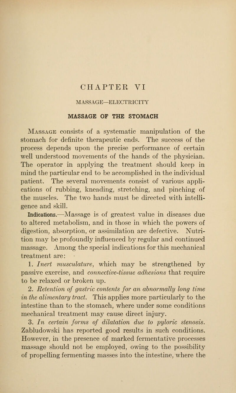 MASSAGE—ELECTRICITY MASSAGE OF THE STOMACH Massage consists of a systematic manipulation of the stomach for definite therapeutic ends. The success of the process depends upon the precise performance of certain well understood movements of the hands of the physician. The operator in applying the treatment should keep in mind the particular end to be accomplished in the individual patient. The several movements consist of various appli- cations of rubbing, kneading, stretching, and pinching of the muscles. The two hands must be directed with intelli- gence and skill. Indications.—Massage is of greatest value in diseases due to altered metabohsm, and in those in which the powers of digestion, absorption, or assiixiilation are defective. Nutri- tion may be profoundly influenced by regular and continued massage. Among the special indications for this mechanical treatment are: 1. Inert musculature, which may be strengthened by passive exercise, and connective-tissue adhesions that require to be relaxed or broken up. 2. Retention of gastric contents for an abnormally long time in the alimentary tract. This applies more particularly to the intestine than to the stomach, where under some conditions mechanical treatment may cause direct injury. 3. In certain forms of dilatation due to pyloric stenosis. Zabludowski has reported good results in such conditions. However, in the presence of marked fermentative processes massage should not be employed, owing to the possibility of propelling fermenting masses into the intestine, where the