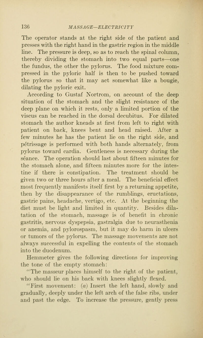 The operator stands at the right side of the patient and presses with the right hand in the gastric region in the middle hne. The pressure is deep, so as to reach the spinal column, therebj^ dividing the stomach into two equal parts—one the fundus, the other the p^'lorus. The food mixture com- pressed in the pyloric half is then to be pushed toward the pylorus so that it may act somewhat like a bougie, dilating the pyloric exit. According to Gustaf Nortrom, on account of the deep situation of the stomach and the shght resistance of the deep plane on which it rests, only a hmited portion of the viscus can be reached in the dorsal decubitus. For dilated stomach the author kneads at first from left to right with patient on back, knees bent and head raised. After a few minutes he has the patient he on the right side, and petrissage is performed ^dth both hands alternately, from pylorus toward cardia. Gentleness is necessary during the seance. The operation should last about fifteen minutes for the stomach alone, and fifteen minutes more for the intes- tine if there is constipation. The treatment should be given two or three hours after a meal. The beneficial effect most frequently manifests itself first by a returning appetite, then by the disappearance of the rumblings, eructations, gastric pains, headache, vertigo, etc. At the beginning the diet must be light and limited in quantit3^ Besides dila- tation of the stomach, massage is of benefit in chronic gastritis, nervous dyspepsia, gastralgia due to nem-asthenia or anemia, and pylorospasm, but it may do harm in ulcers or tumors of the pylorus. The massage movements are not always successful in expelling the contents of the stomach into the duodenum. Hemmeter gives the following directions for improving the tone of the empty stomach: The masseur places himself to the right of the patient, who should lie on his back with knees slightly flexed. First movement: («) Insert the left hand, slowly and gradually, deeply under the left arch of the false ribs, under and past the edge. To increase the pressure, gently press