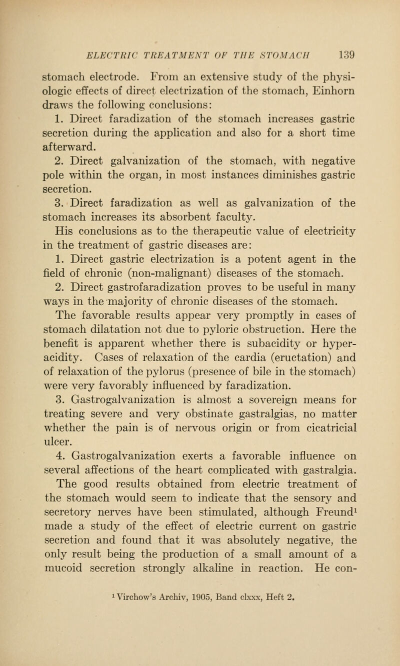 stomach electrode. From an extensive study of the physi- ologic effects of direct electrization of the stomach, Einhorn draws the following conclusions: 1. Direct faradization of the stomach increases gastric secretion during the application and also for a short time afterward. 2. Direct galvanization of the stomach, with negative pole within the organ, in most instances diminishes gastric secretion. 3. Direct faradization as well as galvanization of the stomach increases its absorbent faculty. His conclusions as to the therapeutic value of electricity in the treatment of gastric diseases are: 1. Du'ect gastric electrization is a potent agent in the field of chronic (non-malignant) diseases of the stomach. 2. Direct gastrofaradization proves to be useful in many ways in the majority of chronic diseases of the stomach. The favorable results appear very promptly in cases of stomach dilatation not due to pyloric obstruction. Here the benefit is apparent whether there is subacidity or hyper- acidity. Cases of relaxation of the cardia (eructation) and of relaxation of the pylorus (presence of bile in the stomach) were very favorably influenced by faradization. 3. Gastrogalvanization is almost a sovereign means for treating severe and very obstinate gastralgias, no matter whether the pain is of nervous origin or from cicatricial ulcer. 4. Gastrogalvanization exerts a favorable influence on several affections of the heart complicated with gastralgia. The good results obtained from electric treatment of the stomach would seem to indicate that the sensory and secretory nerves have been stimulated, although Freund^ made a study of the effect of electric current on gastric secretion and found that it was absolutely negative, the only result being the production of a small amount of a mucoid secretion strongly alkaline in reaction. He con- 1 Virchow's Archiv, 1905, Band clxxx, Heft 2.