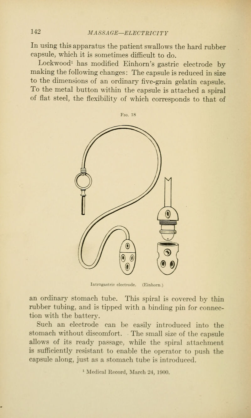 MASS A GE—EL^CTRICI T Y In using this apparatus the patient swallows the hard rubber capsule, which it is sometimes difficult to do. Lockwoodi has modified Einhorn's gastric electrode by- making the following changes: The capsule is reduced in size to the dimensions of an ordinary five-grain gelatin capsule. To the metal button within the capsule is attached a spiral of flat steel, the flexibihty of which corresponds to that of Fig. 18 Intragastric electrode. (Einhorn.) an ordinary stomach tube. This spiral is covered by thin rubber tubing, and is tipped with a binding pin for connec- tion with the battery. Such an electrode can l)e easily introduced into the stomach without discomfort. The small size of the capsule allows of its ready passage, while the spiral attachment is sufficiently resistant to enable the operator to push the capsule along, just as a .stomach tube is introduced. ' Medical Record, March 24, 1900.