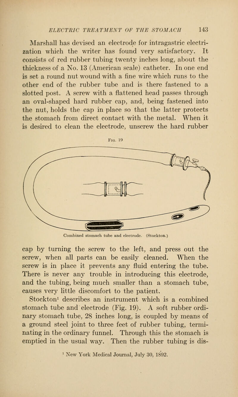 Marshall has devised an electrode for intragastric electri- zation which the writer has found very satisfactory. It consists of red rubber tubing twenty inches long, about the thickness of a No. 13 (American scale) catheter. In one end is set a round nut wound with a fine wire which runs to the other end of the rubber tube and is there fastened to a slotted post. A screw with a flattened head passes through an oval-shaped hard rubber cap, and, being fastened into the nut, holds the cap in place so that the latter protects the stomach from direct contact with the metal. When it is desired to clean the electrode, unscrew the hard rubber Fig. 19 Combined stomach tube and electrode. (Stockton.) cap by turning the screw to the left, and press out the screw, when all parts can be easily cleaned. When the screw is in place it prevents any fluid entering the tube. There is never any trouble in introducing this electrode, and the tubing, being much smaller than a stomach tube, causes very little discomfort to the patient. Stockton^ describes an instrument which is a combined stomach tube and electrode (Fig. 19). A soft rubber ordi- nary stomach tube, 28 inches long, is coupled by means of a ground steel joint to three feet of rubber tubing, termi- nating in the ordinary funnel. Through this the stomach is emptied in the usual way. Then the rubber tubing is dis- 1 New York Medical Journal, July 30, 1892.