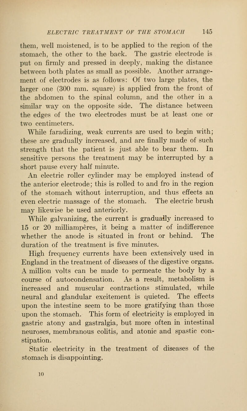 them, well moistened, is to be applied to the region of the stomach, the other to the back. The gastric electrode is put on firmly and pressed in deeply, making the distance between both plates as small as possible. Another arrange- ment of electrodes is as follows: Of two large plates, the larger one (300 mm. square) is applied from the front of the abdomen to the spinal column, and the other in a similar way on the opposite side. The distance between the edges of the two electrodes must be at least one or two centimeters. While faradizing, weak currents are used to begin with; these are gradually increased, and are finally made of such strength that the patient is just able to bear them. In sensitive persons the treatment may be interrupted by a short pause every half minute. An electric roller cylinder may be employed instead of the anterior electrode; this is rolled to and fro in the region of the stomach without interruption, and thus effects an even electric massage of the stomach. The electric brush may likewise be used anteriorly. While galvanizing, the current is graduaily increased to 15 or 20 milliamperes, it being a matter of indifference whether the anode is situated in front or behind. The duration of the treatment is five minutes. High frequency currents have been extensively used in England in the treatment of diseases of the digestive organs. A million volts can be made to permeate the body by a course of autocondensation. As a result, metabolism is increased and muscular contractions stimulated, while neural and glandular excitement is quieted. The effects upon the intestine seem to be more gratifying than those upon the stomach. This form of electricity is employed in gastric atony and gastralgia, but more often in intestinal neuroses, membranous colitis, and atonic and spastic con- stipation. Static electricity in the treatment of diseases of the stomach is disappointing. 10