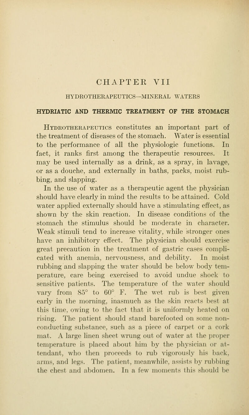 CHAPTER VII HYDROTHERAPEUTICS—M IN ERAL WATERS HYDRIATIC AND THERMIC TREATMENT OF THE STOMACH Hydrotherapeutics constitutes an important part of the treatment of diseases of the stomach. Water is essential to the performance of all the physiologic functions. In fact, it ranks first among the therapeutic resources. It may be used internally as a drink, as a spray, in lavage, or as a douche, and externally in baths, packs, moist rub- bing, and slapping. In the use of water as a therapeutic agent the physician should have clearly in mind the results to be attained. Cold wacer applied externally should have a stimulating effect, as shown by the skin reaction. In disease conditions of the stomach the stimulus should be moderate in character. Weak stimuli tend to increase vitality, while stronger ones have an inhibitory effect. The physician should exercise great precaution in the treatment of gastric cases compli- cated with anemia, nervousness, and debility. In moist rubbing and slapping the water should be below bod}^ tem- perature, care being exercised to avoid undue shock to sensitive patients. The temperature of the water should vary from 85° to 60° F. The wet rub is best given early in the morning, inasmuch as the skin reacts best at this time, owing to the fact that it is uniformly heated on rising. The patient should stand barefooted on some non- conducting substance, such as a piece of carpet or a cork mat. A large linen sheet wrung out of water at the proper temperature is placed about him by the physician or at- tendant, who then proceeds to rub vigorously his back, arms, and legs. The patient, meanwhile, assists by rul)bing the chest and abdomen. In a few moments this should be