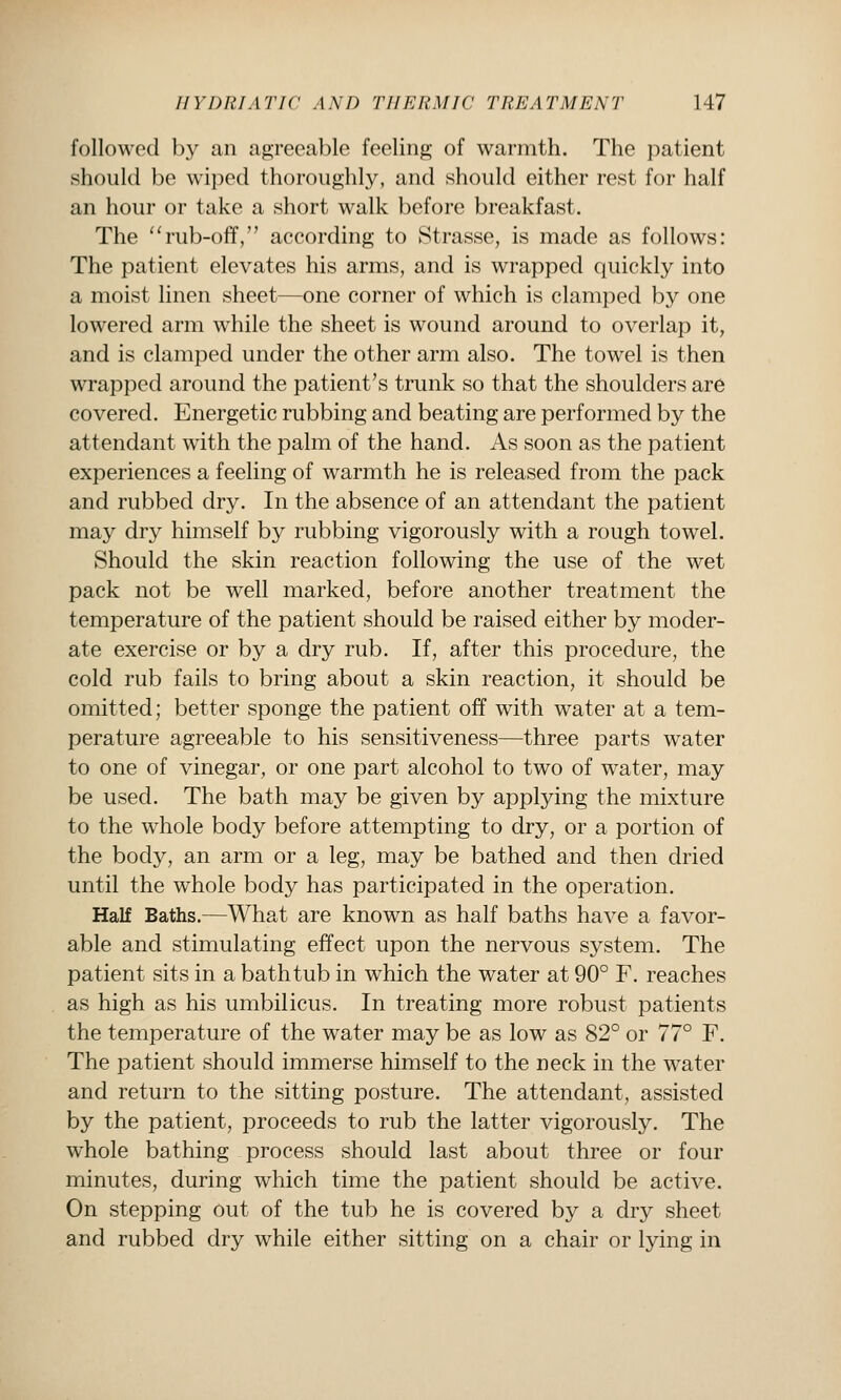 followed b}^ an agreeable feeling of warmth. The patient should be wiped thoroughly, and should either rest for half an hour or take a short walk before breakfast. The ''rub-off, according to Strasse, is made as follows: The patient elevates his arms, and is wrapped quickly into a moist linen sheet—one corner of which is clamped by one lowered arm while the sheet is wound around to overlap it, and is clamped under the other arm also. The towel is then wrapped around the patient's trunk so that the shoulders are covered. Energetic rubbing and beating are performed by the attendant with the palm of the hand. As soon as the patient experiences a feeling of warmth he is released from the pack and rubbed dry. In the absence of an attendant the patient may dry himself by rubbing vigorously with a rough towel. Should the skin reaction following the use of the wet pack not be well marked, before another treatment the temperature of the patient should be raised either by moder- ate exercise or by a dry rub. If, after this procedure, the cold rub fails to bring about a skin reaction, it should be omitted; better sponge the patient off with water at a tem- perature agreeable to his sensitiveness—three parts water to one of vinegar, or one part alcohol to two of water, may be used. The bath may be given by applying the mixture to the whole body before attempting to dry, or a portion of the body, an arm or a leg, may be bathed and then dried until the w^hole body has participated in the operation. Half Baths.—What are known as half baths have a favor- able and stimulating effect upon the nervous system. The patient sits in a bathtub in which the water at 90° F. reaches as high as his umbilicus. In treating more robust patients the temperature of the water may be as low as 82° or 77° F. The patient should immerse himself to the neck in the water and return to the sitting posture. The attendant, assisted by the patient, proceeds to rub the latter vigorously. The w^hole bathing process should last about three or four minutes, during which time the patient should be active. On stepping out of the tub he is covered by a dry sheet and rubbed dry while either sitting on a chair or lying in