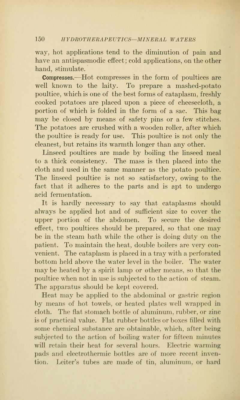 way, hot applications tend to the diminution of pain and have an antispasmodic effect; cold applications, on the other hand, stimulate. Compresses.—Hot compresses in the form of poultices are well known to the laity. To prepare a mashed-potato poultice, which is one of the best forms of cataplasm, freshly cooked potatoes are placed upon a piece of cheesecloth, a portion of which is folded in the form of a sac. This bag may be closed by means of safety pins or a few stitches. The potatoes are crushed with a wooden roller, after which the poultice is ready for use. This poultice is not only the cleanest, but retains its warmth longer than any other. Linseed poultices are made by boiling the linseed meal to a thick consistency. The mass is then placed into the cloth and used in the same manner as the potato poultice. The linseed poultice is not so satisfactory, owing to the fact that it adheres to the parts and is apt to undergo acid fermentation. It is hardly necessary to say that cataplasms should always be applied hot and of sufficient size to cover the upper portion of the abdomen. To secure the desired effect, two poultices should be prepared, so that one may be in the steam bath while the other is doing duty on the patient. To maintain the heat, double boilers are very con- venient. The cataplasm is placed in a tray with a perforated bottom held above the water level in the boiler. The water may be heated by a spirit lamp or other means, so that the poultice when not in use is subjected to the action of steam. The apparatus should be kept covered. Heat may be applied to the abdominal or gastric region by means of hot towels, or heated i)latos well wrajipcMl in cloth. The flat stomach bottle of aluminum, rubber, or zinc is of practical value. Flat rubber bottles or boxes filled with some chemical substance are obtainable, which, after being subjected to the action of boiling water for fifteen minutes will retain their heat for several hours, r^loctric warming pads and electrothermic bottles are of inoi-e i-eceni in\(>n- tion. Leiter's tubes are made of (in, nlinninuin, or hard