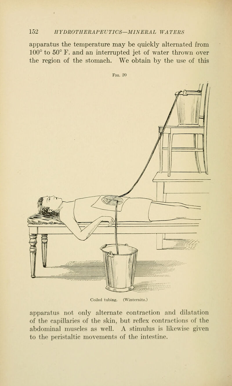 apparatus the temperature may be quickly alternated from 100° to 50° F. and an interrupted jet of water thrown over the region of the stomach. We obtain by the use of this Fig. 20 Coiled tubing. (Winternitz.) apparatus not only alternate contraction and dilatation of the capillaries of the skin, but reflex contractions of the abdominal muscles as well. A stimulus is likewise given to the peristaltic movements of the intestine.