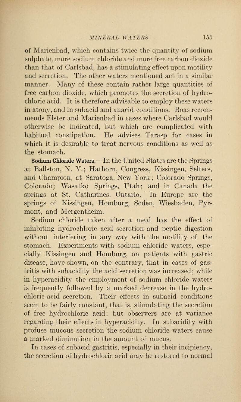 of Marienbad, which contains twice the quantity of sodium sulphate, more sodium chloride and more free carbon dioxide than that of Carlsbad, has a stimulating effect upon motility and secretion. The other waters mentioned act in a similar manner. Many of these contain rather large quantities of free carbon dioxide, which promotes the secretion of hydro- chloric acid. It is therefore advisable to employ these waters in atony, and in subacid and anacid conditions. Boas recom- mends Elster and Marienbad in cases where Carlsbad would otherwise be indicated, but which are complicated with habitual constipation. He advises Tarasp for cases in which it is desirable to treat nervous conditions as well as the stomach. Sodium Chloride Waters.—In the United States are the Springs at Ballston, N. Y.; Hathorn, Congress, Kissingen, Selters, and Champion, at Saratoga, New York; Colorado Springs, Colorado; Wasatko Springs, Utah; and in Canada the springs at St. Catharines, Ontario. In Europe are the springs of Kissingen, Homburg, Soden, Wiesbaden, Pyr- mont, and Mergentheim. Sodium chloride taken after a meal has the effect of inhibiting hydrochloric acid secretion and peptic digestion without interfering in any way with the motility of the stomach. Experiments with sodium chloride waters, espe- cially Kissingen and Homburg, on patients with gastric disease, have shown, on the contrary, that in cases of gas- tritis with subacidity the acid secretion was increased; while in hyperacidity the employment of sodium chloride waters is frequently followed by a marked decrease in the hydro- chloric acid secretion. Their effects in subacid conditions seem to be fairly constant, that is, stimulating the secretion of free hydrochloric acid; but observers are at variance regarding their effects in hyperacidity. In subacidity with profuse mucous secretion the sodium chloride waters cause a marked diminution in the amount of mucus. In cases of subacid gastritis, especially in their incipiency, the secretion of hydrochloric acid may be restored to normal