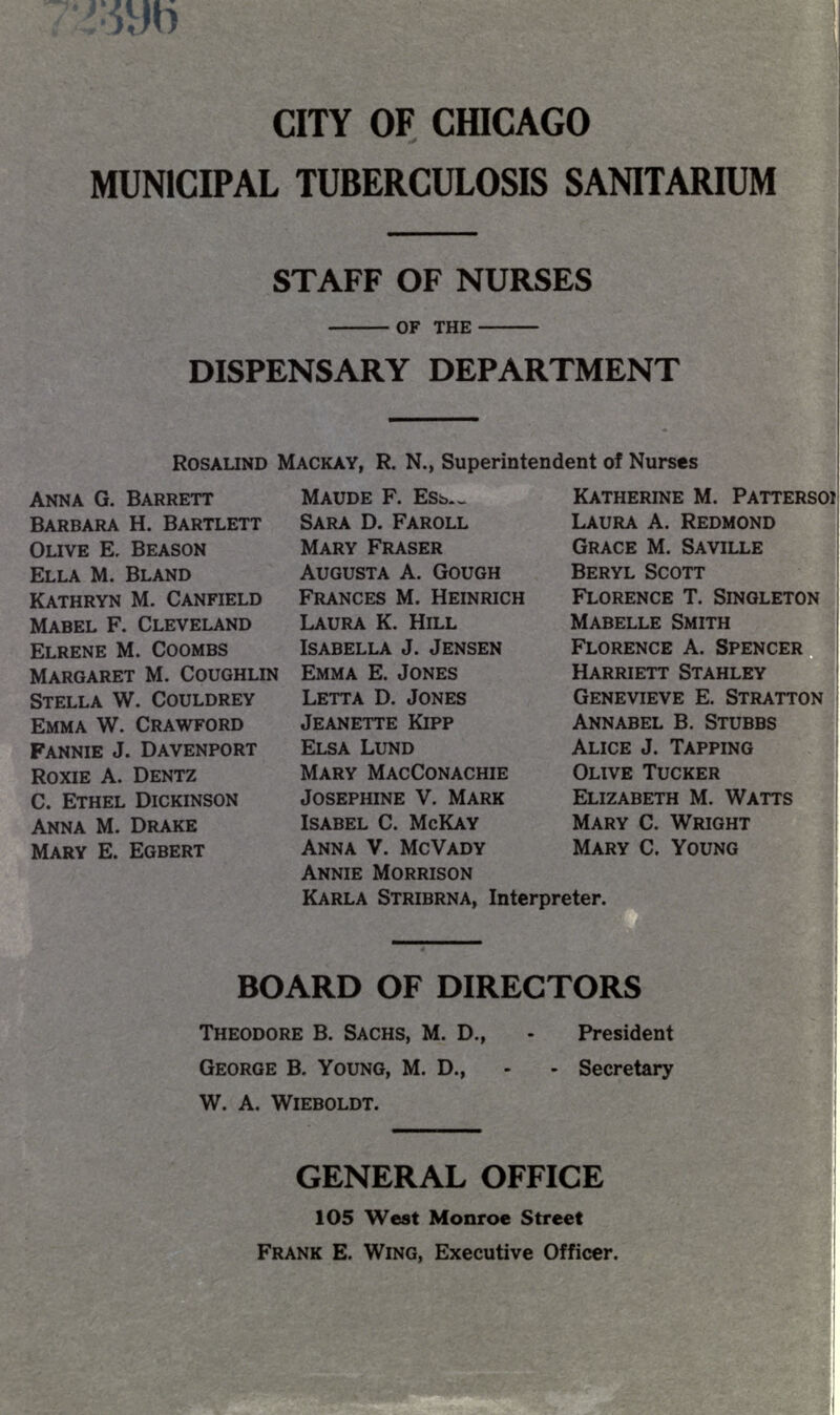 CITY OF CHICAGO MUNICIPAL TUBERCULOSIS SANITARIUM STAFF OF NURSES - OF THE - DISPENSARY DEPARTMENT ROSALIND MACKAY, R. N., Superintendent of Nurses ANNA G. BARRETT BARBARA H. BARTLETT OLIVE E, SEASON ELLA M. BLAND KATHRYN M. CANFIELD MABEL F. CLEVELAND ELRENE M. COOMBS MARGARET M. COUGHLIN STELLA W. COULDREY EMMA W. CRAWFORD FANNIE J. DAVENPORT ROXIE A. DENTZ C. ETHEL DICKINSON ANNA M. DRAKE MARY E. EGBERT MAUDE F. ESb._ SARA D. FAROLL MARY FRASER AUGUSTA A. GOUGH FRANCES M. HEINRICH LAURA K. HILL ISABELLA J. JENSEN EMMA E. JONES LETTA D. JONES JEANETTE KIPP ELSA LUND MARY MACCONACHIE JOSEPHINE V. MARK ISABEL C. MCKAY ANNA V. MCVADY ANNIE MORRISON KARLA STRIBRNA, Interpreter. KATHERINE M. PATTERSOI LAURA A. REDMOND GRACE M. SAVILLE BERYL SCOTT FLORENCE T. SINGLETON MABELLE SMITH FLORENCE A. SPENCER HARRIETT STAHLEY GENEVIEVE E. STRATTON ANNABEL B. STUBBS ALICE J. TAPPING OLIVE TUCKER ELIZABETH M. WATTS MARY C. WRIGHT MARY C. YOUNG BOARD OF DIRECTORS THEODORE B. SACHS, M. D., - President GEORGE B. YOUNG, M. D., W. A. WlEBOLDT. - Secretary GENERAL OFFICE 1O5 West Monroe Street FRANK E. WING, Executive Officer.