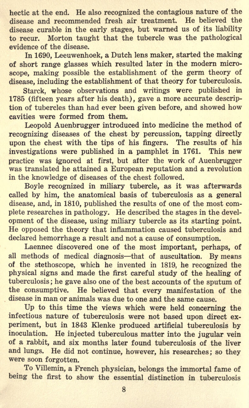 hectic at the end. He also recognized the contagious nature of the disease and recommended fresh air treatment. He believed the disease curable in the early stages, but warned us of its liability to recur. Morton taught that the tubercle was the pathological evidence of the disease. In 1690, Leeuwenhoek, a Dutch lens maker, started the making of short range glasses which resulted later in the modern micro- scope, making possible the establishment of the germ theory of disease, including the establishment of that theory for tuberculosis. Starck, whose observations and writings were published in 1785 (fifteen years after his death), gave a more accurate descrip- tion of tubercles than had ever been given before, and showed how cavities were formed from them. Leopold Auenbrugger introduced into medicine the method of recognizing diseases of the chest by percussion, tapping directly upon the chest with the tips of his fingers. The results of his investigations were published in a pamphlet in 1761. This new practice was ignored at first, but after the work of Auenbrugger was translated he attained a European reputation and a revolution in the knowledge of diseases of the chest followed. Boyle recognized in miliary tubercle, as it was afterwards called by him, the anatomical basis of tuberculosis as a general disease, and, in 1810, published the results of one of the most com- plete researches in pathology. He described the stages in the devel- opment of the disease, using miliary tubercle as its starting point. He opposed the theory that inflammation caused tuberculosis and declared hemorrhage a result and not a cause of consumption. Laennec discovered one of the most important, perhaps, of all methods of medical diagnosis—that of auscultation. By means of the stethoscope, which he invented in 1819, he recognized the physical signs and made the first careful study of the healing of tuberculosis; he gave also one of the best accounts of the sputum of the consumptive. He believed that every manifestation of the disease in man or animals was due to one and the same cause. Up to this time the views which were held concerning the infectious nature of tuberculosis were not based upon direct ex- periment, but in 1843 Klenke produced artificial tuberculosis by inoculation. He injected tuberculous matter into the jugular vein of a rabbit, and six months later found tuberculosis of the liver and lungs. He did not continue, however, his researches; so they were soon forgotten. To Villemin, a French physician, belongs the immortal fame of being the first to show the essential distinction in tuberculosis