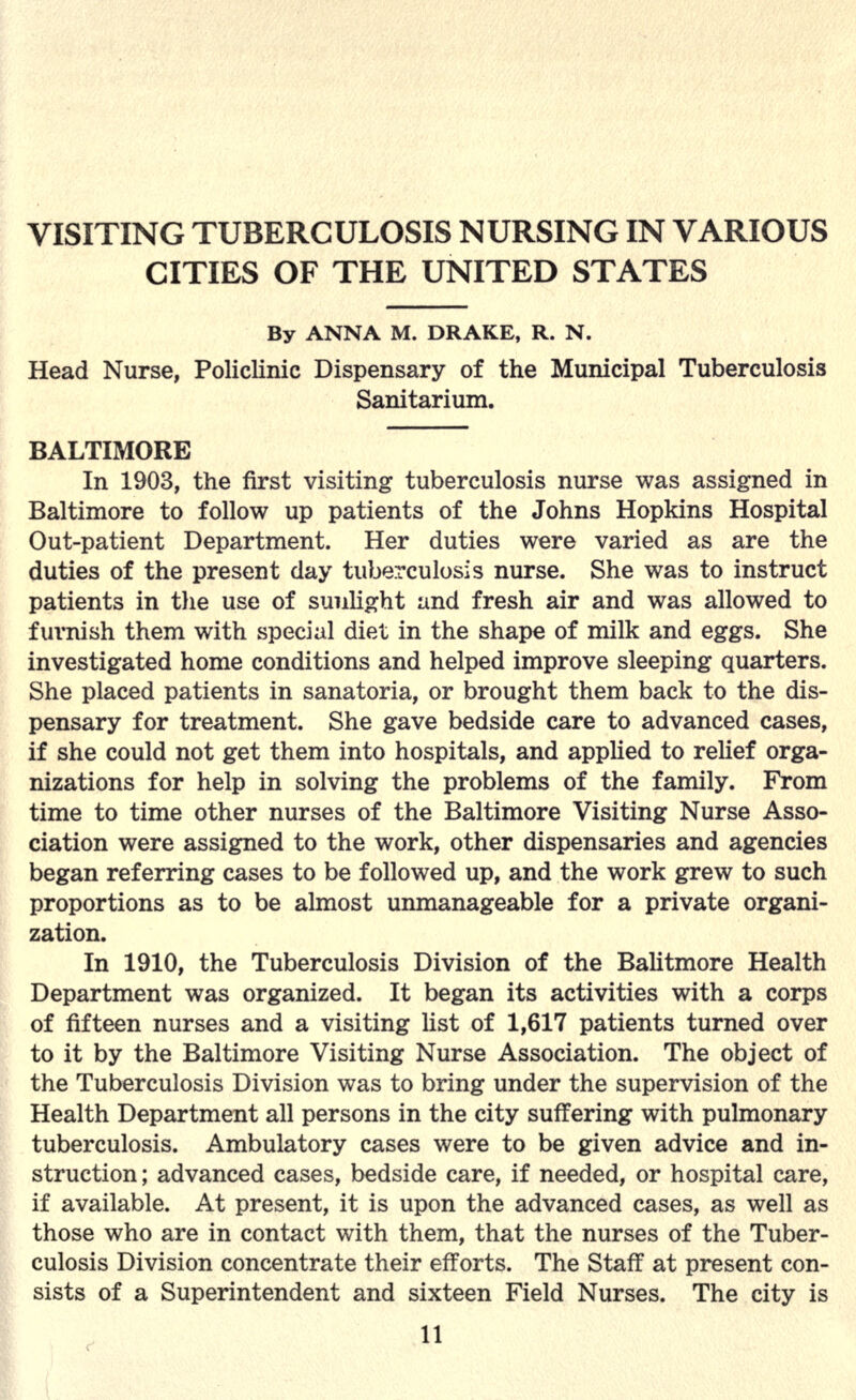 VISITING TUBERCULOSIS NURSING IN VARIOUS CITIES OF THE UNITED STATES By ANNA M. DRAKE, R. N. Head Nurse, Policlinic Dispensary of the Municipal Tuberculosis Sanitarium. BALTIMORE In 1903, the first visiting tuberculosis nurse was assigned in Baltimore to follow up patients of the Johns Hopkins Hospital Out-patient Department. Her duties were varied as are the duties of the present day tuberculosis nurse. She was to instruct patients in the use of sunlight and fresh air and was allowed to furnish them with special diet in the shape of milk and eggs. She investigated home conditions and helped improve sleeping quarters. She placed patients in sanatoria, or brought them back to the dis- pensary for treatment. She gave bedside care to advanced cases, if she could not get them into hospitals, and applied to relief orga- nizations for help in solving the problems of the family. From time to time other nurses of the Baltimore Visiting Nurse Asso- ciation were assigned to the work, other dispensaries and agencies began referring cases to be followed up, and the work grew to such proportions as to be almost unmanageable for a private organi- zation. In 1910, the Tuberculosis Division of the Balitmore Health Department was organized. It began its activities with a corps of fifteen nurses and a visiting list of 1,617 patients turned over to it by the Baltimore Visiting Nurse Association. The object of the Tuberculosis Division was to bring under the supervision of the Health Department all persons in the city suffering with pulmonary tuberculosis. Ambulatory cases were to be given advice and in- struction ; advanced cases, bedside care, if needed, or hospital care, if available. At present, it is upon the advanced cases, as well as those who are in contact with them, that the nurses of the Tuber- culosis Division concentrate their efforts. The Staff at present con- sists of a Superintendent and sixteen Field Nurses. The city is