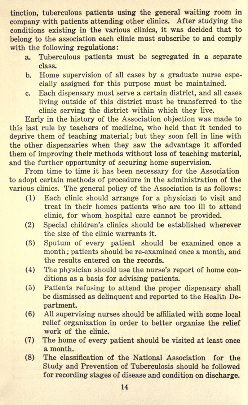 tinction, tuberculous patients using the general waiting room in company with patients attending other clinics. After studying the conditions existing in the various clinics, it was decided that to belong to the association each clinic must subscribe to and comply with the following regulations: a. Tuberculous patients must be segregated in a separate class. b. Home supervision of all cases by a graduate nurse espe- cially assigned for this purpose must be maintained. c. Each dispensary must serve a certain district, and all cases living outside of this district must be transferred to the clinic serving the district within which they live. Early in the history of the Association objection was made to this last rule by teachers of medicine, who held that it tended to deprive them of teaching material; but they soon fell in line with the other dispensaries when they saw the advantage it afforded them of improving their methods without loss of teaching material, and the further opportunity of securing home supervision. From time to time it has been necessary for the Association to adopt certain methods of procedure in the administration of the various clinics. The general policy of the Association is as follows: (1) Each clinic should arrange for a physician to visit and treat in their homes patients who are too ill to attend clinic, for whom hospital care cannot be provided. (2) Special children's clinics should be established wherever the size of the clinic warrants it. (3) Sputum of every patient should be examined once a month; patients should be re-examined once a month, and the results entered on the records. (4) The physician should use the nurse's report of home con- ditions as a basis for advising patients. (5) Patients refusing to attend the proper dispensary shall be dismissed as delinquent and reported to the Healtn De- partment. (6) All supervising nurses should be affiliated with some local relief organization in order to better organize the relief work of the clinic. (7) The home of every patient should be visited at least once a month. (8) The classification of the National Association for the Study and Prevention of Tuberculosis should be followed for recording stages of disease and condition on discharge.