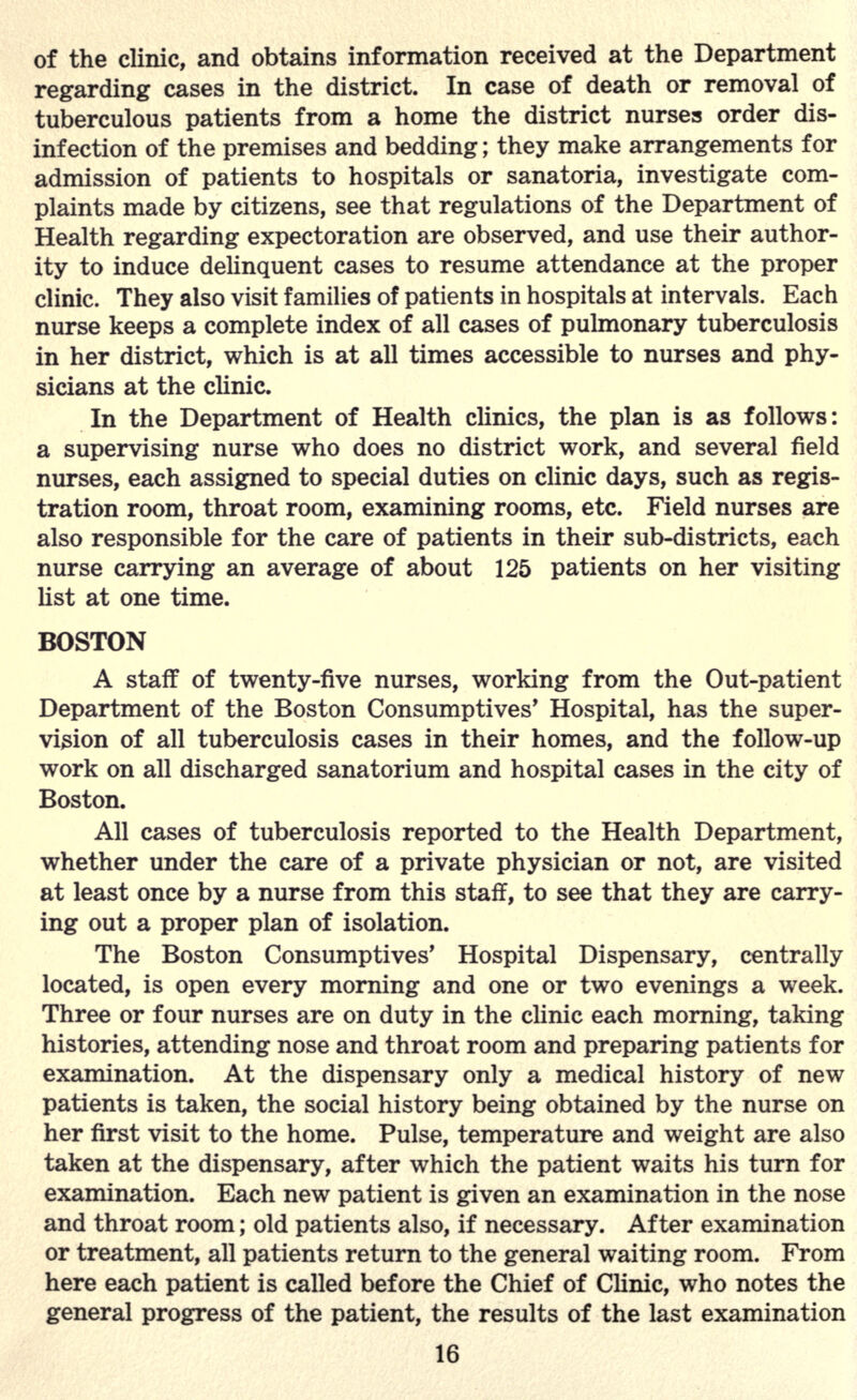 of the clinic, and obtains information received at the Department regarding cases in the district. In case of death or removal of tuberculous patients from a home the district nurses order dis- infection of the premises and bedding; they make arrangements for admission of patients to hospitals or sanatoria, investigate com- plaints made by citizens, see that regulations of the Department of Health regarding expectoration are observed, and use their author- ity to induce delinquent cases to resume attendance at the proper clinic. They also visit families of patients in hospitals at intervals. Each nurse keeps a complete index of all cases of pulmonary tuberculosis in her district, which is at all times accessible to nurses and phy- sicians at the clinic. In the Department of Health clinics, the plan is as follows: a supervising nurse who does no district work, and several field nurses, each assigned to special duties on clinic days, such as regis- tration room, throat room, examining rooms, etc. Field nurses are also responsible for the care of patients in their sub-districts, each nurse carrying an average of about 125 patients on her visiting list at one time. BOSTON A staff of twenty-five nurses, working from the Out-patient Department of the Boston Consumptives' Hospital, has the super- vision of all tuberculosis cases in their homes, and the follow-up work on all discharged sanatorium and hospital cases in the city of Boston. All cases of tuberculosis reported to the Health Department, whether under the care of a private physician or not, are visited at least once by a nurse from this staff, to see that they are carry- ing out a proper plan of isolation. The Boston Consumptives' Hospital Dispensary, centrally located, is open every morning and one or two evenings a week. Three or four nurses are on duty in the clinic each morning, taking histories, attending nose and throat room and preparing patients for examination. At the dispensary only a medical history of new patients is taken, the social history being obtained by the nurse on her first visit to the home. Pulse, temperature and weight are also taken at the dispensary, after which the patient waits his turn for examination. Each new patient is given an examination in the nose and throat room; old patients also, if necessary. After examination or treatment, all patients return to the general waiting room. From here each patient is called before the Chief of Clinic, who notes the general progress of the patient, the results of the last examination