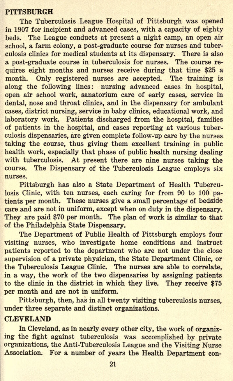 PITTSBURGH The Tuberculosis League Hospital of Pittsburgh was opened in 1907 for incipient and advanced cases, with a capacity of eighty beds. The League conducts at present a night camp, an open air school, a farm colony, a post-graduate course for nurses and tuber- culosis clinics for medical students at its dispensary. There is also a post-graduate course in tuberculosis for nurses. The course re- quires eight months and nurses receive during that time $25 a month. Only registered nurses are accepted. The training is along the following lines: nursing advanced cases in hospital, open air school work, sanatorium care of early cases, service in dental, nose and throat clinics, and in the dispensary for ambulant cases, district nursing, service in baby clinics, educational work, and laboratory work. Patients discharged from the hospital, families of patients in the hospital, and cases reporting at various tuber- culosis dispensaries, are given complete follow-up care by the nurses taking the course, thus giving them excellent training in public health work, especially that phase of public health nursing dealing with tuberculosis. At present there are nine nurses taking the course. The Dispensary of the Tuberculosis League employs six nurses. Pittsburgh has also a State Department of Health Tubercu- losis Clinic, with ten nurses, each caring for from 90 to 100 pa- tients per month. These nurses give a small percentage' of bedside care and are not in uniform, except when on duty in the dispensary. They are paid $70 per month. The plan of work is similar to that of the Philadelphia State Dispensary. The Department of Public Health of Pittsburgh employs four visiting nurses, who investigate home conditions and instruct patients reported to the department who are not under the close supervision of a private physician, the State Department Clinic, or the Tuberculosis League Clinic. The nurses are able to correlate, in a way, the work of the two dispensaries by assigning patients to the clinic in the district in which they live. They receive $75 per month and are not in uniform. Pittsburgh, then, has in all twenty visiting tuberculosis nurses, under three separate and distinct organizations. CLEVELAND In Cleveland, as in nearly every other city, the work of organiz- ing the fight against tuberculosis was accomplished by private organizations, the Anti-Tuberculosis League and the Visiting Nurse Association. For a number of years the Health Department con-