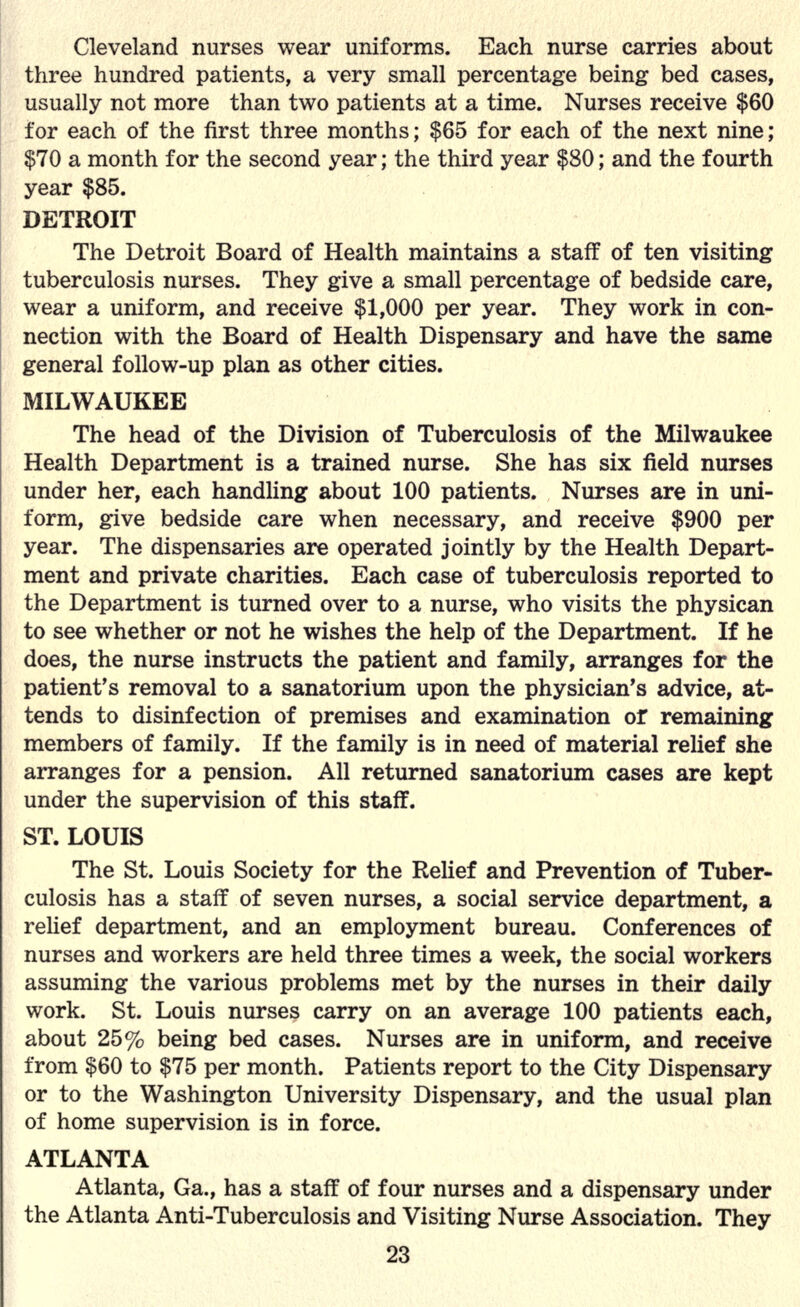 Cleveland nurses wear uniforms. Each nurse carries about three hundred patients, a very small percentage being bed cases, usually not more than two patients at a time. Nurses receive $60 for each of the first three months; $65 for each of the next nine; $70 a month for the second year; the third year $80; and the fourth year $85. DETROIT The Detroit Board of Health maintains a staff of ten visiting tuberculosis nurses. They give a small percentage of bedside care, wear a uniform, and receive $1,000 per year. They work in con- nection with the Board of Health Dispensary and have the same general follow-up plan as other cities. MILWAUKEE The head of the Division of Tuberculosis of the Milwaukee Health Department is a trained nurse. She has six field nurses under her, each handling about 100 patients. Nurses are in uni- form, give bedside care when necessary, and receive $900 per year. The dispensaries are operated jointly by the Health Depart- ment and private charities. Each case of tuberculosis reported to the Department is turned over to a nurse, who visits the physican to see whether or not he wishes the help of the Department. If he does, the nurse instructs the patient and family, arranges for the patient's removal to a sanatorium upon the physician's advice, at- tends to disinfection of premises and examination of remaining members of family. If the family is in need of material relief she arranges for a pension. All returned sanatorium cases are kept under the supervision of this staff. ST. LOUIS The St. Louis Society for the Relief and Prevention of Tuber- culosis has a staff of seven nurses, a social service department, a relief department, and an employment bureau. Conferences of nurses and workers are held three times a week, the social workers assuming the various problems met by the nurses in their daily work. St. Louis nurses carry on an average 100 patients each, about 25 % being bed cases. Nurses are in uniform, and receive from $60 to $75 per month. Patients report to the City Dispensary or to the Washington University Dispensary, and the usual plan of home supervision is in force. ATLANTA Atlanta, Ga., has a staff of four nurses and a dispensary under the Atlanta Anti-Tuberculosis and Visiting Nurse Association. They