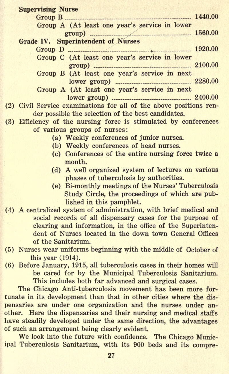 Supervising Nurse Group B 1440.00 Group A (At least one year's service in lower group) 1560.00 Grade IV. Superintendent of Nurses Group D :y 1920.00 Group C (At least one year's service in lower group) , 2100.00 Group B (At least one year's service in next lower group) 2280.00 Group A (At least one year's service in next lower group) 2400.00 (2) Civil Service examinations for all of the above positions ren- der possible the selection of the best candidates. (3) Efficiency of the nursing force is stimulated by conferences of various groups of nurses: (a) Weekly conferences of junior nurses. (b) Weekly conferences of head nurses. (c) Conferences of the entire nursing force twice a month. (d) A well organized system of lectures on various phases of tuberculosis by authorities. (e) Bi-monthly meetings of the Nurses' Tuberculosis Study Circle, the proceedings of which are pub- lished in this pamphlet. (4) A centralized system of administration, with brief medical and social records of all dispensary cases for the purpose of clearing and information, in the office of the Superinten- dent of Nurses located in the down town General Offices of the Sanitarium. (5) Nurses wear uniforms beginning with the middle of October of this year (1914). (6) Before January, 1915, all tuberculosis cases in their homes will be cared for by the Municipal Tuberculosis Sanitarium. This includes both far advanced and surgical cases. The Chicago Anti-tuberculosis movement has been more for- tunate in its development than that in other cities where the dis- pensaries are under one organization and the nurses under an- other. Here the dispensaries and their nursing and medical staffs have steadily developed under the same direction, the advantages of such an arrangement being clearly evident. We look into the future with confidence. The Chicago Munic- ipal Tuberculosis Sanitarium, with its 900 beds and its compre-