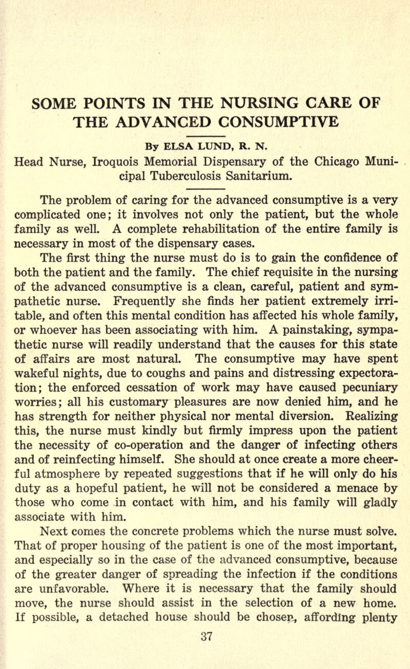 SOME POINTS IN THE NURSING CARE OF THE ADVANCED CONSUMPTIVE By ELSA LUND, R. N. Head Nurse, Iroquois Memorial Dispensary of the Chicago Muni- cipal Tuberculosis Sanitarium. The problem of caring for the advanced consumptive is a very complicated one; it involves not only the patient, but the whole family as well. A complete rehabilitation of the entire family is necessary in most of the dispensary cases. The first thing the nurse must do is to gain the confidence of both the patient and the family. The chief requisite in the nursing of the advanced consumptive is a clean, careful, patient and sym- pathetic nurse. Frequently she finds her patient extremely irri- table, and often this mental condition has affected his whole family, or whoever has been associating with him. A painstaking, sympa- thetic nurse will readily understand that the causes for this state of affairs are most natural. The consumptive may have spent wakeful nights, due to coughs and pains and distressing expectora- tion; the enforced cessation of work may have caused pecuniary worries; all his customary pleasures are now denied him, and he has strength for neither physical nor mental diversion. Realizing this, the nurse must kindly but firmly impress upon the patient the necessity of co-operation and the danger of infecting others and of reinfecting himself. She should at once create a more cheer- ful atmosphere by repeated suggestions that if he will only do his duty as a hopeful patient, he will not be considered a menace by those who come in contact with him, and his family will gladly associate with him. Next comes the concrete problems which the nurse must solve. That of proper housing of the patient is one of the most important, and especially so in the case of the advanced consumptive, because of the greater danger of spreading the infection if the conditions are unfavorable. Where it is necessary that the family should move, the nurse should assist in the selection of a new home. If possible, a detached house should be chosen, affording plenty