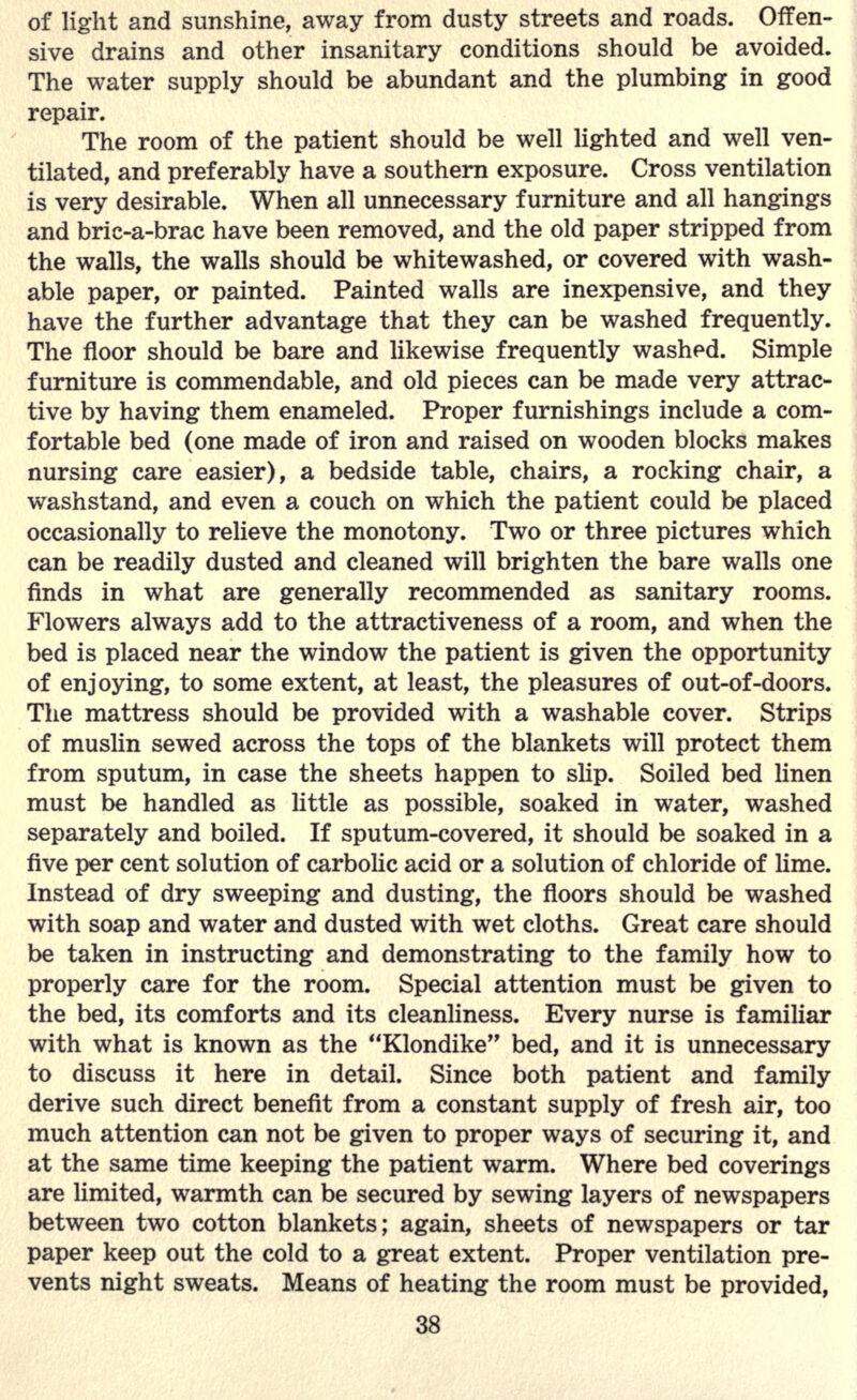 of light and sunshine, away from dusty streets and roads. Offen- sive drains and other insanitary conditions should be avoided. The water supply should be abundant and the plumbing in good repair. The room of the patient should be well lighted and well ven- tilated, and preferably have a southern exposure. Cross ventilation is very desirable. When all unnecessary furniture and all hangings and bric-a-brac have been removed, and the old paper stripped from the walls, the walls should be whitewashed, or covered with wash- able paper, or painted. Painted walls are inexpensive, and they have the further advantage that they can be washed frequently. The floor should be bare and likewise frequently washed. Simple furniture is commendable, and old pieces can be made very attrac- tive by having them enameled. Proper furnishings include a com- fortable bed (one made of iron and raised on wooden blocks makes nursing care easier), a bedside table, chairs, a rocking chair, a washstand, and even a couch on which the patient could be placed occasionally to relieve the monotony. Two or three pictures which can be readily dusted and cleaned will brighten the bare walls one finds in what are generally recommended as sanitary rooms. Flowers always add to the attractiveness of a room, and when the bed is placed near the window the patient is given the opportunity of enjoying, to some extent, at least, the pleasures of out-of-doors. The mattress should be provided with a washable cover. Strips of muslin sewed across the tops of the blankets will protect them from sputum, in case the sheets happen to slip. Soiled bed linen must be handled as little as possible, soaked in water, washed separately and boiled. If sputum-covered, it should be soaked in a five per cent solution of carbolic acid or a solution of chloride of lime. Instead of dry sweeping and dusting, the floors should be washed with soap and water and dusted with wet cloths. Great care should be taken in instructing and demonstrating to the family how to properly care for the room. Special attention must be given to the bed, its comforts and its cleanliness. Every nurse is familiar with what is known as the Klondike bed, and it is unnecessary to discuss it here in detail. Since both patient and family derive such direct benefit from a constant supply of fresh air, too much attention can not be given to proper ways of securing it, and at the same time keeping the patient warm. Where bed coverings are limited, warmth can be secured by sewing layers of newspapers between two cotton blankets; again, sheets of newspapers or tar paper keep out the cold to a great extent. Proper ventilation pre- vents night sweats. Means of heating the room must be provided,