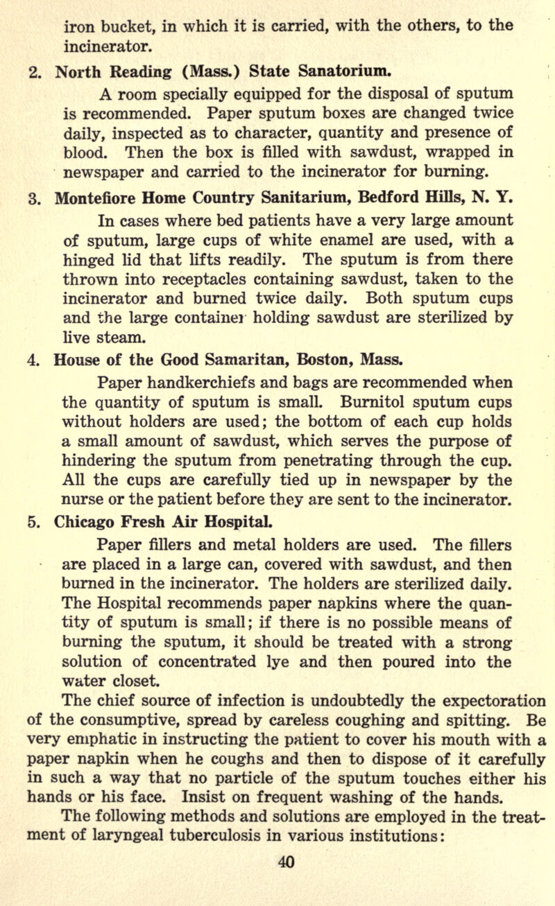 iron bucket, in which it is carried, with the others, to the incinerator. 2. North Reading (Mass.) State Sanatorium. A room specially equipped for the disposal of sputum is recommended. Paper sputum boxes are changed twice daily, inspected as to character, quantity and presence of blood. Then the box is filled with sawdust, wrapped in newspaper and carried to the incinerator for burning. 3. Montefiore Home Country Sanitarium, Bedford Hills, N. Y. In cases where bed patients have a very large amount of sputum, large cups of white enamel are used, with a hinged lid that lifts readily. The sputum is from there thrown into receptacles containing sawdust, taken to the incinerator and burned twice daily. Both sputum cups and the large container holding sawdust are sterilized by live steam. 4. House of the Good Samaritan, Boston, Mass. Paper handkerchiefs and bags are recommended when the quantity of sputum is small. Burnitol sputum cups without holders are used; the bottom of each cup holds a small amount of sawdust, which serves the purpose of hindering the sputum from penetrating through the cup. All the cups are carefully tied up in newspaper by the nurse or the patient before they are sent to the incinerator. 5. Chicago Fresh Air Hospital. Paper fillers and metal holders are used. The fillers are placed in a large can, covered with sawdust, and then burned in the incinerator. The holders are sterilized daily. The Hospital recommends paper napkins where the quan- tity of sputum is small; if there is no possible means of burning the sputum, it should be treated with a strong solution of concentrated lye and then poured into the water closet. The chief source of infection is undoubtedly the expectoration of the consumptive, spread by careless coughing and spitting. Be very emphatic in instructing the patient to cover his mouth with a paper napkin when he coughs and then to dispose of it carefully in such a way that no particle of the sputum touches either his hands or his face. Insist on frequent washing of the hands. The following methods and solutions are employed in the treat- ment of laryngeal tuberculosis in various institutions: