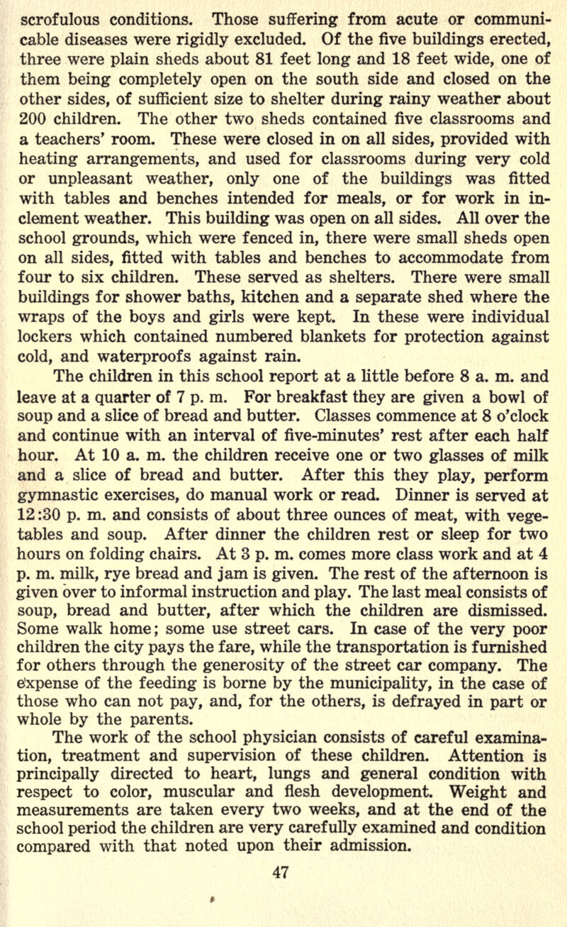 scrofulous conditions. Those suffering from acute or communi- cable diseases were rigidly excluded. Of the five buildings erected, three were plain sheds about 81 feet long and 18 feet wide, one of them being completely open on the south side and closed on the other sides, of sufficient size to shelter during rainy weather about 200 children. The other two sheds contained five classrooms and a teachers' room. These were closed in on all sides, provided with heating arrangements, and used for classrooms during very cold or unpleasant weather, only one of the buildings was fitted with tables and benches intended for meals, or for work in in- clement weather. This building was open on all sides. All over the school grounds, which were fenced in, there were small sheds open on all sides, fitted with tables and benches to accommodate from four to six children. These served as shelters. There were small buildings for shower baths, kitchen and a separate shed where the wraps of the boys and girls were kept. In these were individual lockers which contained numbered blankets for protection against cold, and waterproofs against rain. The children in this school report at a little before 8 a. m. and leave at a quarter of 7 p. m. For breakfast they are given a bowl of soup and a slice of bread and butter. Classes commence at 8 o'clock and continue with an interval of five-minutes' rest after each half hour. At 10 a. m. the children receive one or two glasses of milk and a slice of bread and butter. After this they play, perform gymnastic exercises, do manual work or read. Dinner is served at 12:30 p. m. and consists of about three ounces of meat, with vege- tables and soup. After dinner the children rest or sleep for two hours on folding chairs. At 3 p. m. comes more class work and at 4 p. m. milk, rye bread and jam is given. The rest of the afternoon is given over to informal instruction and play. The last meal consists of soup, bread and butter, after which the children are dismissed. Some walk home; some use street cars. In case of the very poor children the city pays the fare, while the transportation is furnished for others through the generosity of the street car company. The e'xpense of the feeding is borne by the municipality, in the case of those who can not pay, and, for the others, is defrayed in part or whole by the parents. The work of the school physician consists of careful examina- tion, treatment and supervision of these children. Attention is principally directed to heart, lungs and general condition with respect to color, muscular and flesh development. Weight and measurements are taken every two weeks, and at the end of the school period the children are very carefully examined and condition compared with that noted upon their admission.