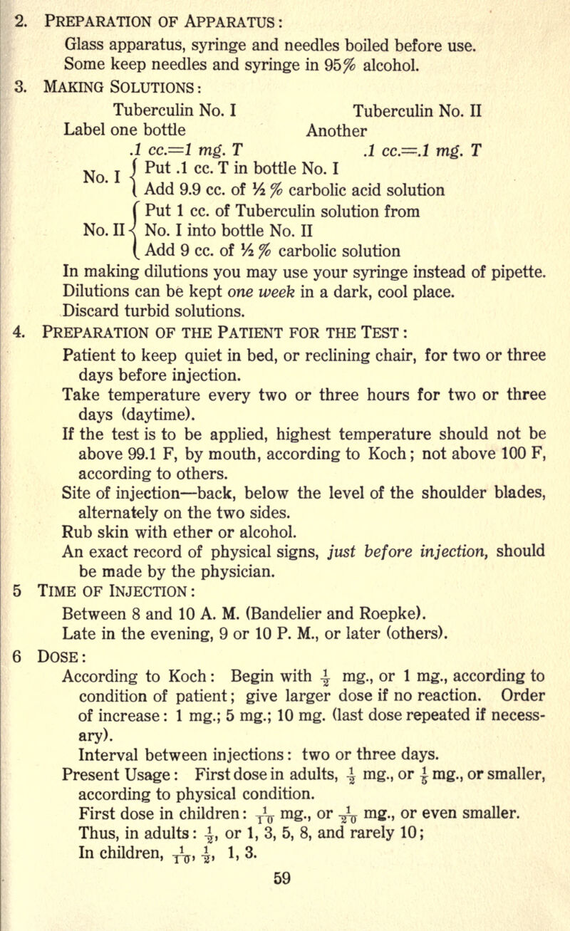 2. PREPARATION OF APPARATUS : Glass apparatus, syringe and needles boiled before use. Some keep needles and syringe in 95% alcohol. 3. MAKING SOLUTIONS : Tuberculin No. I Tuberculin No. II Label one bottle Another .1 cc.=l mg. T .1 cc=.l mg. T ' Put .1 cc. T in bottle No. I 1 Add 9.9 cc. of 1A % carbolic acid solution f Put 1 cc. of Tuberculin solution from No. H< No. I into bottle No. II ( Add 9 cc. of 1A % carbolic solution In making dilutions you may use your syringe instead of pipette. Dilutions can be kept one week in a dark, cool place. Discard turbid solutions. 4. PREPARATION OF THE PATIENT FOR THE TEST : Patient to keep quiet in bed, or reclining chair, for two or three days before injection. Take temperature every two or three hours for two or three days (daytime). If the test is to be applied, highest temperature should not be above 99.1 F, by mouth, according to Koch; not above 100 F, according to others. Site of injection—back, below the level of the shoulder blades, alternately on the two sides. Rub skin with ether or alcohol. An exact record of physical signs, just before injection, should be made by the physician. 5 TIME OF INJECTION : Between 8 and 10 A. M. (Bandelier and Roepke). Late in the evening, 9 or 10 P. M., or later (others). 6 DOSE: According to Koch: Begin with ^ mg., or 1 mg., according to condition of patient; give larger dose if no reaction. Order of increase: 1 mg.; 5 mg.; 10 mg. (last dose repeated if necess- ary). Interval between injections: two or three days. Present Usage: First dose in adults, -| mg., or | mg., or smaller, according to physical condition. First dose in children: ^ mg., or -^ mg., or even smaller. Thus, in adults: -|, or 1, 3, 5, 8, and rarely 10; In children, y1^, -|, 1,3.