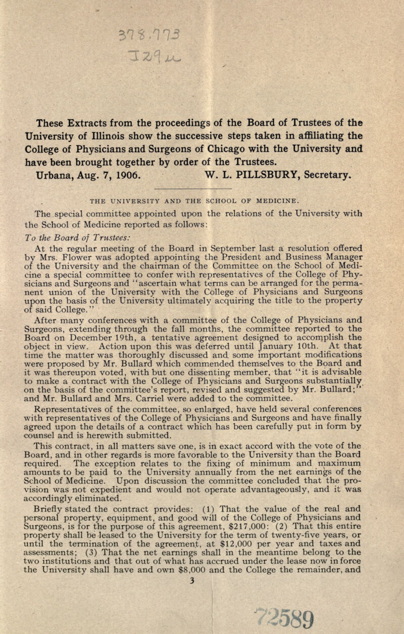 These Extracts from the proceedings of the Board of Trustees of the University of Illinois show the successive steps taken in affiliating the College of Physicians and Surgeons of Chicago with the University and have been brought together by order of the Trustees. Urbana, Aug. 7, 1906. W. L. PILLSBURY, Secretary. THE UNIVERSITY AND THE SCHOOL OF MEDICINE. The special committee appointed upon the relations of the University with the School of Medicine reported as follows: To the Board of Trustees: At the regular meeting of the Board in September last a resolution offered by Mrs. Flower was adopted appointing the President and Business Manager of the University and the chairman of the Committee on the School of Medi- cine a special committee to confer with representatives of the College of Phy- sicians and Surgeons and '' ascertain what terms can be arranged for the perma- nent union of the University with the College of Physicians and Surgeons upon the basis of the University ultimately acquiring the title to the property of said College. After many conferences with a committee of the College of Physicians and Surgeons, extending through the fall months, the committee reported to the Board on December 19th, a tentative agreement designed to accomplish the object in view. Action upon this was deferred until January 10th. At that time the matter was thoroughly discussed and some important modifications were proposed by Mr. Bullard which commended themselves to the Board and it was thereupon voted, with but one dissenting member, that it is advisable to make a contract with the College of Physicians and Surgeons substantially on the basis of the committee's report, revised and suggested by Mr. Bullard; and Mr. Bullard and Mrs. Carriel were added to the committee. Representatives of the committee, so enlarged, have held several conferences with representatives of the College of Physicians and Surgeons and have finally agreed upon the details of a contract which has been carefully put in form by counsel and is herewith submitted. This contract, in all matters save one, is in exact accord with the vote of the Board, and in other regards is more favorable to the University than the Board required. The exception relates to the fixing of minimum and maximum amounts to be paid to the University annually from the net earnings of the School of Medicine. Upon discussion the committee concluded that the pro- vision was not expedient and would not operate advantageously, and it was accordingly eliminated. Briefly stated the contract provides: (1) That the value of the real and personal property, equipment, and good will of the College of Physicians and Surgeons, is for the purpose of this agreement, $217,000: (2) That this entire property shall be leased to the University for the term of twenty-five years, or until the termination of the agreement, at $12,000 per year and taxes and assessments; (3) That the net earnings shall in the meantime belong to the two institutions and that out of what has accrued under the lease now in force the University shall have and own $8,000 and the College the remainder, and 3 7-