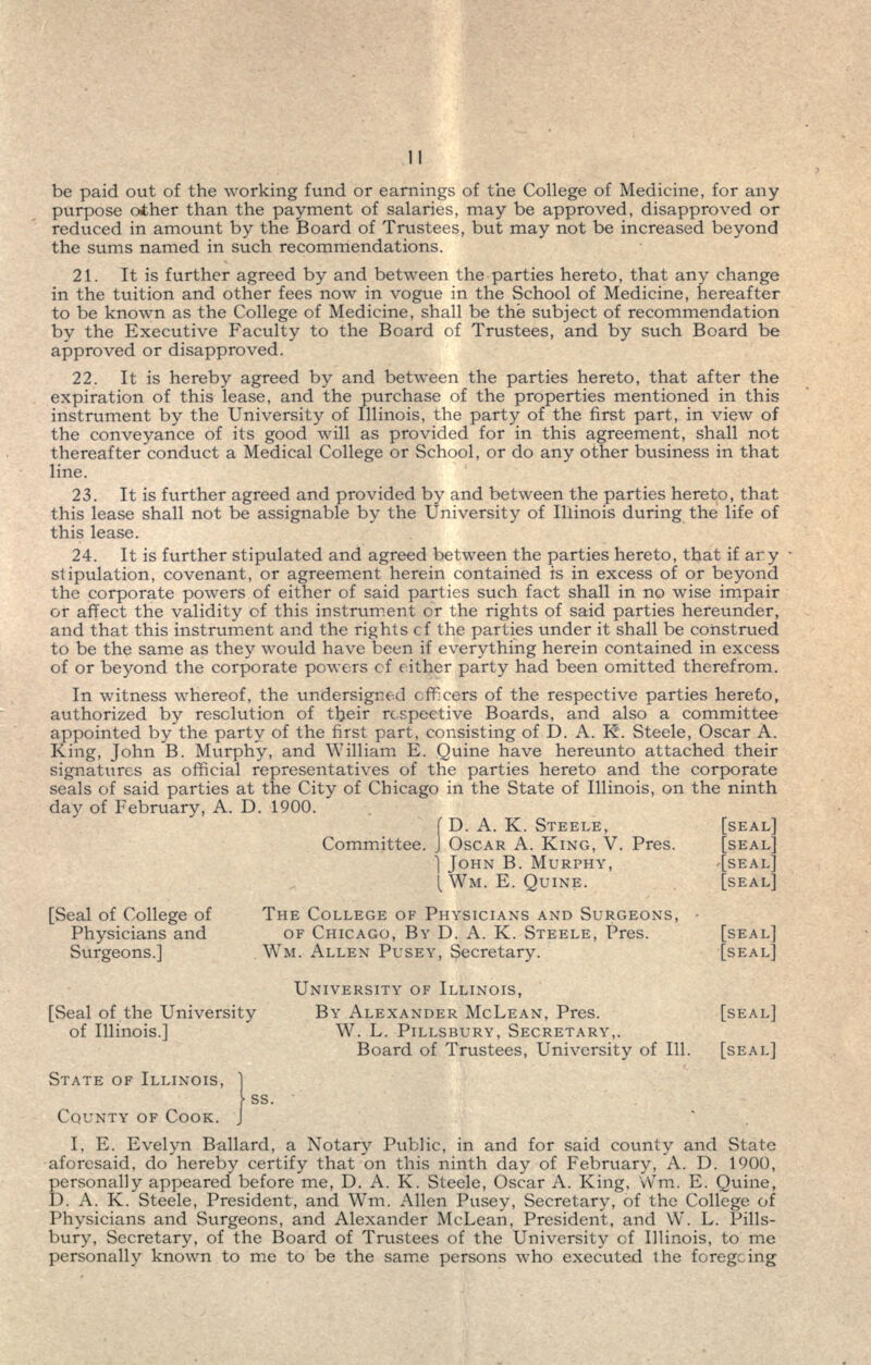 be paid out of the working fund or earnings of the College of Medicine, for any purpose other than the payment of salaries, may be approved, disapproved or reduced in amount by the Board of Trustees, but may not be increased beyond the sums named in such recommendations. 21. It is further agreed by and between the parties hereto, that any change in the tuition and other fees now in vogue in the School of Medicine, hereafter to be known as the College of Medicine, shall be the subject of recommendation by the Executive Faculty to the Board of Trustees, and by such Board be approved or disapproved. 22. It is hereby agreed by and between the parties hereto, that after the expiration of this lease, and the purchase of the properties mentioned in this instrument by the University of Illinois, the party of the first part, in view of the conveyance of its good will as provided for in this agreement, shall not thereafter conduct a Medical College or School, or do any other business in that line. 23. It is further agreed and provided by and between the parties hereto, that this lease shall not be assignable by the University of Illinois during the life of this lease. 24. It is further stipulated and agreed between the parties hereto, that if ary stipulation, covenant, or agreement herein contained is in excess of or beyond the corporate powers of either of said parties such fact shall in no wise impair or affect the validity of this instrument or the rights of said parties hereunder, and that this instrument and the rights cf the parties under it shall be construed to be the same as they would have been if everything herein contained in excess of or beyond the corporate powers cf cither party had been omitted therefrom. In witness whereof, the undersigned officers of the respective parties hereto, authorized by resolution of their respective Boards, and also a committee appointed by the party of the first part, consisting of D. A. K. Steele, Oscar A. King, John B. Murphy, and William E. Quine have hereunto attached their signatures as official representatives of the parties hereto and the corporate seals of said parties at the City of Chicago in the State of Illinois, on the ninth day of February, A. D. 1900. f D. A. K. STEELE, Committee, J OSCAR A. KING, V. Pres. ] JOHN B. MURPHY, ( WM. E. QUINE. SEAL] SEAL] SEAL] SEAL] [Seal of College of THE COLLEGE OF PHYSICIANS AND SURGEONS, • Physicians and OF CHICAGO, BY D. A. K. STEELE, Pres. [SEAL] Surgeons.] WM. ALLEN PUSEY, Secretary. [SEAL] UNIVERSITY OF ILLINOIS, [Seal of the University BY ALEXANDER MCLEAN, Pres. [SEAL] of Illinois.] W. L. PILLSBURY, SECRETARY,. Board of Trustees, University of 111. [SEAL] STATE OF ILLINOIS, ] > ss. COUNTY OF COOK. J I. E. Evelyn Ballard, a Notary Public, in and for said county and State aforesaid, do hereby certify that on this ninth day of February, A. D. 1900, personally appeared before me, D. A. K. Steele, Oscar A. King, Wm. E. Quine, D. A. K. Steele, President, and Wm. Allen Pusey, Secretary, of the College of Physicians and Surgeons, and Alexander McLean, President, and W. L. Pills- bury, Secretary, of the Board of Trustees of the University of Illinois, to me personally known to me to be the same persons who executed the foregoing