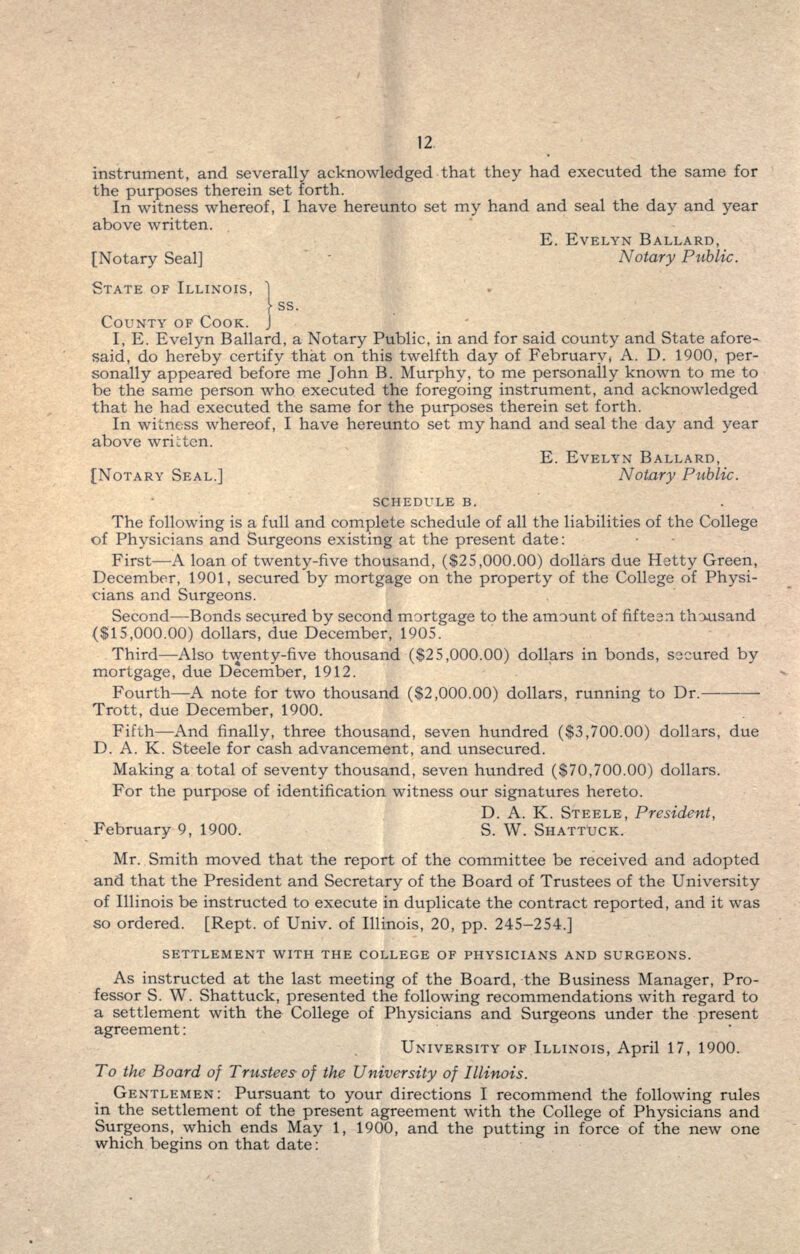 instrument, and severally acknowledged that they had executed the same for the purposes therein set forth. In witness whereof, I have hereunto set my hand and seal the day and year above written. E. EVELYN BALLARD, [Notary Seal] Notary Public. STATE OF ILLINOIS, 1 \ ss. COUNTY OF COOK. J I, E. Evelyn Ballard, a Notary Public, in and for said county and State afore- said, do hereby certify that on this twelfth day of February, A. D. 1900, per- sonally appeared before me John B. Murphy, to me personally known to me to be the same person who executed the foregoing instrument, and acknowledged that he had executed the same for the purposes therein set forth. In witness whereof, I have hereunto set my hand and seal the day and year above wrictcn. E. EVELYN BALLARD, [NOTARY SEAL.] Notary Public. SCHEDULE B. The following is a full and complete schedule of all the liabilities of the College of Physicians and Surgeons existing at the present date: First—A loan of twenty-five thousand, ($25,000.00) dollars due Hetty Green, December, 1901, secured by mortgage on the property of the College of Physi- cians and Surgeons. Second—Bonds secured by second mortgage to the amount of fifteen thousand ($15,000.00) dollars, due December, 1905. Third—Also twenty-five thousand ($25,000.00) dollars in bonds, secured by mortgage, due December, 1912. Fourth—A note for two thousand ($2,000.00) dollars, running to Dr.— Trott, due December, 1900. Fifth—And finally, three thousand, seven hundred ($3,700.00) dollars, due D. A. K. Steele for cash advancement, and unsecured. Making a total of seventy thousand, seven hundred ($70,700.00) dollars. For the purpose of identification witness our signatures hereto. D. A. K. STEELE, President, February 9, 1900. S. W. SHATTUCK. Mr. Smith moved that the report of the committee be received and adopted and that the President and Secretary of the Board of Trustees of the University of Illinois be instructed to execute in duplicate the contract reported, and it was so ordered. [Rept. of Univ. of Illinois, 20, pp. 245-254.] SETTLEMENT WITH THE COLLEGE OF PHYSICIANS AND SURGEONS. As instructed at the last meeting of the Board, the Business Manager, Pro- fessor S. W. Shattuck, presented the following recommendations with regard to a settlement with the College of Physicians and Surgeons under the present agreement: UNIVERSITY OF ILLINOIS, April 17, 1900. To the Board of Trustees of the University of Illinois. GENTLEMEN: Pursuant to your directions I recommend the following rules in the settlement of the present agreement with the College of Physicians and Surgeons, which ends May 1, 1900, and the putting in force of the new one which begins on that date: