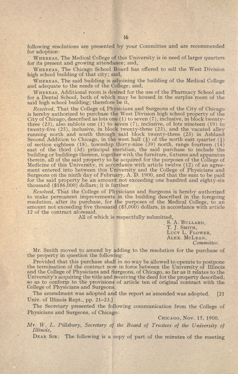 following resolutions are presented by your Committee and are recommended for adoption: WHEREAS, The Medical College of this University is in need of larger quarters for its present and growing attendance; and, WHEREAS, The Chicago School Board has offered to sell the West Division high school building of that city; and, WHEREAS, The said building is adjoining the building of the Medical College and adequate to the needs of the College; and, WHEREAS, Additional room is desired for the use of the Pharmacy School and for a Dental School, both of which may be housed in the surplus room of the said high school building; therefore be it, Resolved, That the College of, Physicians and Surgeons of the City of Chicago is hereby authorized to purchase the West Division high school property of the City of Chicago, described as lots one (1) to seven (7), inclusive, in block twenty- three (23), also sublets one (1) to seven (7), inclusive, of lots nineteen (19) to twenty-five (25), inclusive, in block twenty-three (23), and the vacated alley running north and south through said block twenty-three (23) in Ashland Second Addition to Chicago, in the west half (£) of the north east quarter (J) of section eighteen (18), township thirty-nine (39) north, range fourteen (14) east of the third (3d) principal meridian, the said purchase to include the building or buildings thereon, together with the furniture, fixtures and apparatus therein, all of the said property to be acquired for the purposes of the College of Medicine of this University, in accordance with article twelve (12) of an agree- ment entered into between this University and the College of Physicians and Surgeons on the ninth day of February, A. D. 1900, and that the sum to be paid for the said property be an amount not exceeding one hundred and eighty-six thousand ($186,000) dollars; it is further Resolved, That the College of Physicians and Surgeons is hereby authorized to make permanent improvements in the building described in the foregoing resolution, after its purchase, for the purposes of the Medical College, to an amount not exceeding five thousand ($5,000) dollars, in accordance with article 12 of the contract aforesaid. All of which is respectfully submitted, S. A. BULLARD, T. J. SMITH, LUCY L. FLOWER, ALEX. MCLEAN, Committee. Mr. Smith moved to amend by adding to the resolution for the purchase of the property in question the following: Provided that this purchase shall in no way be allowed to operate to postpone the termination of the contract now in force between the University of Illinois and the College of Physicians and Surgeons, of Chicago, so far as it relates to the University's acquiring the title and receiving the deed for the property described, so as to confonn to the provisions of article ten of original contract with the College of Physicians and Surgeons. The amendment was adopted and the report as ^amended was adopted. [21 Univ. of Illinois Rept., pp. 21-23.] The Secretary presented the following communication from the College of Physicians and Surgeons, of Chicago: CHICAGO, Nov. 15, 1900. Mr. W. L. Pillsbury, Secretary of the Board of Trustees of the University of Illinois, DEAR SIR: The following is a copy of part of the minutes of the meeting