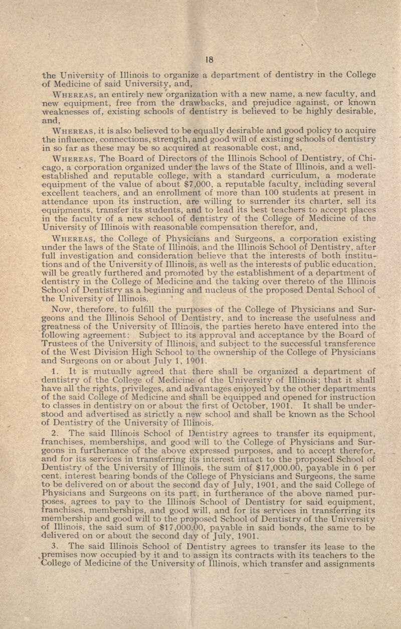 the University of Illinois to organize a department of dentistry in the College of Medicine of said University, and, WHEREAS, an entirely new organization with a new name, a new faculty, and new equipment, free from the drawbacks, and prejudice against, or known weaknesses of, existing schools of dentistry is believed to be highly desirable, and, WHEREAS, it is also believed to be equally desirable and good policy to acquire the influence, connections, strength, and good will of existing schools of dentistry in so far as these may be so acquired at reasonable cost, and, WHEREAS, The Board of Directors of the Illinois School of Dentistry, of Chi- cago, a corporation organized under the laws of the State of Illinois, and a well- established and reputable college, with a standard curriculum, a moderate equipment of the value of about $7,000, a reputable faculty, including several excellent teachers, and an enrollment of more than 100 students at present in attendance tipon its instruction, are willing to surrender its charter, sell its equipments, transfer its students, and to lead its best teachers to accept places in the faculty of a new school of dentistry of the College of Medicine of the University of Illinois with reasonable compensation therefor, and, WHEREAS, the College of Physicians and Surgeons, a corporation existing under the laws of the State of Illinois, and the Illinois School of Dentistry, after full investigation and consideration believe that the interests of both institu- tions and of the University of Illinois, as well as the interests of public education, will be greatly furthered and promoted by the establishment of a department of dentistry in the College of Medicine and the taking over thereto of the Illinois School of Dentistry as a beginning and nucleus of the proposed Dental School of the University of Illinois. Now, therefore, to fulfill the purposes of the College of Physicians and Sur- geons and the Illinois School of Dentistry, and to increase the usefulness and greatness of the University of Illinois, the parties hereto have entered into the following agreement: Subject to its approval and acceptance by the Board of Trustees of the University of Illinois, and subject to the successful transference of the West Division High School to the ownership of the College of Physicians and Surgeons on or about July 1, 1901. 1. It is mutually agreed that there shall be organized a department of dentistry of the College of Medicine of the University of Illinois; that it shall have all the rights, privileges, and advantages enjoyed by the other departments of the said College of Medicine and shall be equipped and opened for instruction to classes in dentistry on or about the first of October, 1901. It shall be under- stood and advertised as strictly a new school and shall be known as the School of Dentistry of the University of Illinois. 2. The said Illinois School of Dentistry agrees to transfer its equipment, franchises, memberships, and good will to the College of Physicians and Sur- geons in furtherance of the above expressed purposes, and to accept therefor, and for its services in transferring its interest intact to the proposed School of Dentistry of the University of Illinois, the sum of $17,000.00, payable in 6 per cent, interest bearing bonds of the College of Physicians and Surgeons, the same to be delivered on of about the second day of July, 1901, and the said College of Physicians and Surgeons on its part, in furtherance of the above named pur- poses, agrees to pay to the Illinois School of Dentistry for said equipment, franchises, memberships, and good will, and for its services in transferring its membership and good will to the proposed School of Dentistry of the University of Illinois, the said sum of $17,000.00, payable in said bonds, the same to be delivered on or about the second day of July, 1901. 3. The said Illinois School of Dentistry agrees to transfer its lease to the ^premises now occupied by it and to assign its contracts with its teachers to the College of Medicine of the University of Illinois, which transfer and assignments