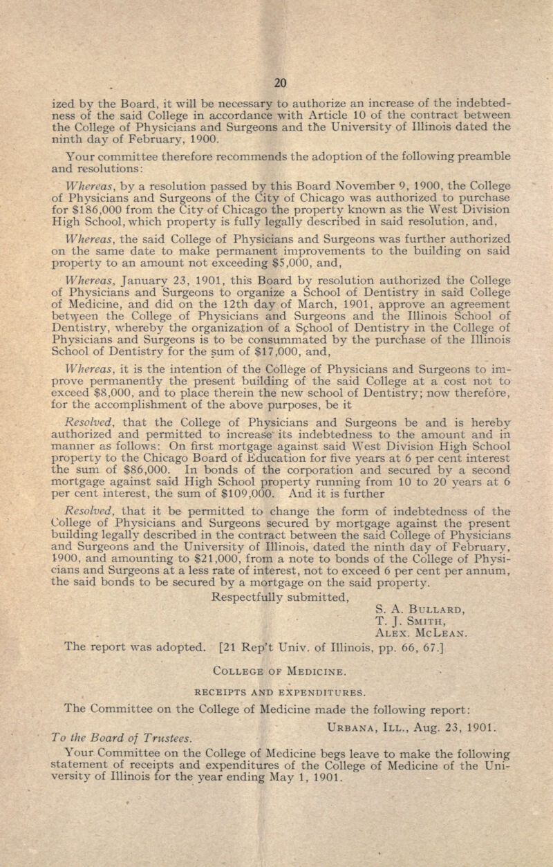 ized by the Board, it will be necessary to authorize an increase of the indebted- ness of the said College in accordance with Article 10 of the contract between the College of Physicians and Surgeons and the University of Illinois dated the ninth day of February, 1900. Your committee therefore recommends the adoption of the following preamble and resolutions: Whereas, by a resolution passed by this Board November 9, 1900, the College of Physicians and Surgeons of the City of Chicago was authorized to purchase for 8186,000 from the City of Chicago the property known as the West Division High School, which property is fully legally described in said resolution, and, Whereas, the said College of Physicians and Surgeons was further authorized on the same date to make permanent improvements to the building on said property to an amount not exceeding $5,000, and, Whereas, January 23, 1901, this Board by resolution authorized the College of Physicians and Surgeons to organize a School of Dentistry in said College of Medicine, and did on the 12th day of March, 1901, approve an agreement between the College of Physicians and Surgeons and the Illinois School of Dentistry, whereby the organization of a School of Dentistry in the College of Physicians and Surgeons is to be consummated by the purchase of the Illinois School of Dentistry for the sum of $17,000, and, Whereas, it is the intention of the College of Physicians and Surgeons to im- prove permanently the present building of the said College at a cost not to exceed $8,000, and to place therein the new school of Dentistry; now therefore, for the accomplishment of the above purposes, be it Resolved, that the College of Physicians and Surgeons be and is hereby authorized and permitted to increase its indebtedness to the amount and in manner as follows: On first mortgage against said West Division High School property to the Chicago Board of Education for five years at 6 per cent interest the sum of $86,000. In bonds of the corporation and secured by a second mortgage against said High School property running from 10 to 20 years at 6 per cent interest, the sum of $109,000. And it is further Resolved, that it be permitted to change the form of indebtedness of the College of Physicians and Surgeons secured by mortgage against the present building legally described in the contract between the said College of Physicians and Surgeons and the University of Illinois, dated the ninth day of February, 1900, and amounting to $21,000, from a note to bonds of the College of Physi- cians and Surgeons at a less rate of interest, not to exceed 6 per cent per annum, the said bonds to be secured by a mortgage on the said property. Respectfully submitted, S. A. BULLARD, T. J. SMITH, ALEX. MCLEAN. The report was adopted. [21 Rep't Univ. of Illinois, pp. 66, 67.] COLLEGE OF MEDICINE. RECEIPTS AND EXPENDITURES. The Committee on the College of Medicine made the following report: URBANA, ILL., Aug. 23, 1901. To the Board of Trustees. Your Committee on the College of Medicine begs leave to make the following statement of receipts and expenditures of the College of Medicine of the Uni- versity of Illinois for the year ending May 1, 1901.