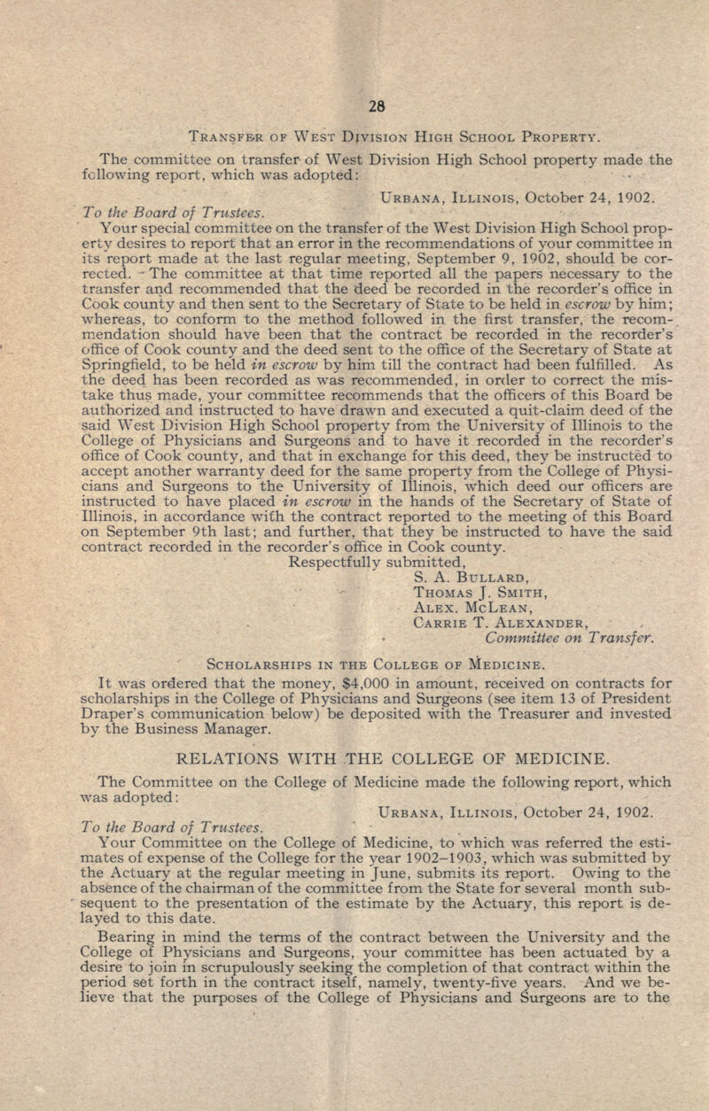 TRANSFER OF WEST DIVISION HIGH SCHOOL PROPERTY. The committee on transfer of West Division High School property made the following report, which was adopted: URBANA, ILLINOIS, October 24, 1902. To the Board of Trustees. Your special committee on the transfer of the West Division High School prop- erty desires to report that an error in the recommendations of your committee in its report made at the last regular meeting, September 9, 1902, should be cor- rected. - The committee at that time reported all the papers necessary to the transfer and recommended that the deed be recorded in the recorder's office in Cook county and then sent to the Secretary of State to be held in escrow by him; whereas, to conform to the method followed in the first transfer, the recom- mendation should have been that the contract be recorded in the recorder's office of Cook county and the deed sent to the office of the Secretary of State at Springfield, to be held in escrow by him till the contract had been fulfilled. As the deed has been recorded as was recommended, in order to correct the mis- take thus made, your committee recommends that the officers of this Board be authorized and instructed to have drawn and executed a quit-claim deed of the said West Division High School property from the University of Illinois to the College of Physicians and Surgeons and to have it recorded in the recorder's office of Cook county, and that in exchange for this deed, they be instructed to accept another warranty deed for the same property from the College of Physi- cians and Surgeons to the University of Illinois, which deed our officers are instructed to have placed in escrow in the hands of the Secretary of State of Illinois, in accordance with the contract reported to the meeting of this Board on September 9th last; and further, that they be instructed to have the said contract recorded in the recorder's office in Cook county. Respectfully submitted, S. A. BULLARD, THOMAS J. SMITH, ALEX. MCLEAN, CARRIE T. ALEXANDER, Committee on Transfer. SCHOLARSHIPS IN THE COLLEGE OF MEDICINE. It was ordered that the money, $4,000 in amount, received on contracts for scholarships in the College of Physicians and Surgeons (see item 13 of President Draper's communication below) be deposited with the Treasurer and invested by the Business Manager. RELATIONS WITH .THE COLLEGE OF MEDICINE. The Committee on the College of Medicine made the following report, which was adopted: URBANA, ILLINOIS, October 24, 1902. To the Board of Trustees. Your Committee on the College of Medicine, to which was referred the esti- mates of expense of the College for the year 1902-1903, which was submitted by the Acttiary at the regular meeting in June, submits its report. Owing to the absence of the chairman of the committee from the State for several month sub- sequent to the presentation of the estimate by the Actuary, this report is de- layed to this date. Bearing in mind the terms of the contract between the University and the College of Physicians and Surgeons, your committee has been actuated by a desire to join in scrupulously seeking the completion of that contract within the period set forth in the contract itself, namely, twenty-five years. And we be- lieve that the purposes of the College of Physicians and Surgeons are to the