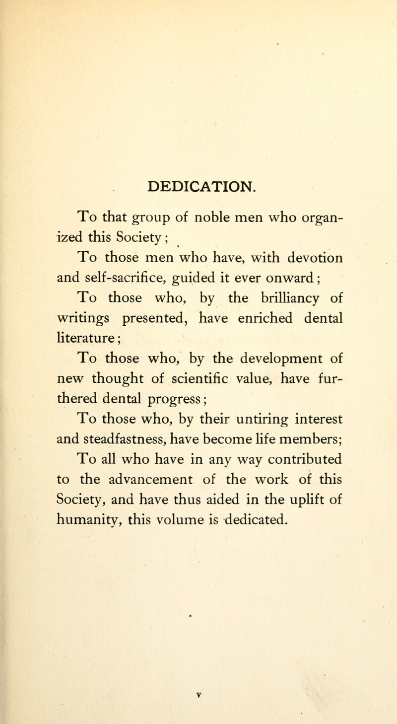 DEDICATION. To that group of noble men who organ- ized this Society; To those men who have, with devotion and self-sacrifice, guided it ever onward; To those who, by the brilliancy of writings presented, have enriched dental literature; To those who, by the development of new thought of scientific value, have fur- thered dental progress; To those who, by their untiring interest and steadfastness, have become life members; To all who have in any way contributed to the advancement of the work of this Society, and have thus aided in the uplift of humanity, this volume is dedicated.