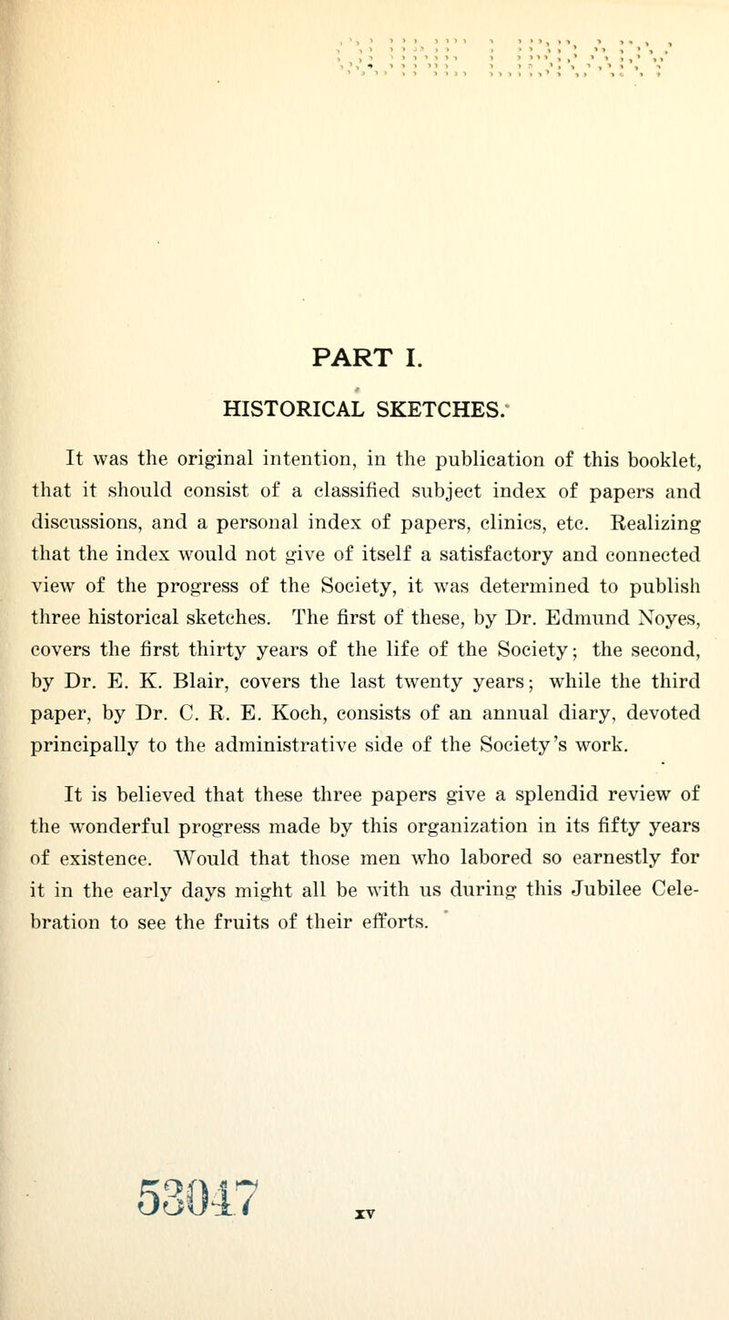 PART I. HISTORICAL SKETCHES. It was the original intention, in the publication of this booklet, that it should consist of a classified subject index of papers and discussions, and a personal index of papers, clinics, etc. Realizing that the index would not give of itself a satisfactory and connected view of the progress of the Society, it was determined to publish three historical sketches. The first of these, by Dr. Edmund Noyes, covers the first thirty years of the life of the Society; the second, by Dr. E. K. Blair, covers the last twenty years; while the third paper, by Dr. C. R. E. Koch, consists of an annual diary, devoted principally to the administrative side of the Society's work. It is believed that these three papers give a splendid review of the wonderful progress made by this organization in its fifty years of existence. Would that those men who labored so earnestly for it in the early days might all be with us during this Jubilee Cele- bration to see the fruits of their efforts. 'OVf