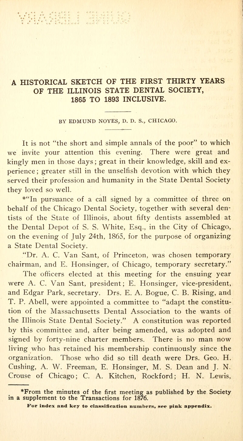 A HISTORICAL SKETCH OF THE FIRST THIRTY YEARS OF THE ILLINOIS STATE DENTAL SOCIETY, 1865 TO 1893 INCLUSIVE. BY EDMUND NOYES, D. D. S., CHICAGO. It is not the short and simple annals of the poor to which we invite your attention this evening. There were great and kingly men in those days; great in their knowledge, skill and ex- perience ; greater still in the unselfish devotion with which they served their profession and humanity in the State Dental Society they loved so well. *In pursuance of a call signed by a committee of three on behalf of the Chicago Dental Society, together with several den- tists of the State of Illinois, about fifty dentists assembled at the Dental Depot of S. S. White, Esq., in the City of Chicago, on the evening of July 24th, 1865, for the purpose of organizing a State Dental Society. Dr. A. C. Van Sant, of Princeton, was chosen temporary chairman, and E. Honsinger, of Chicago, temporary secretary. The officers elected at this meeting for the ensuing year were A. C. Van Sant, president; E. Honsinger, vice-president, and Edgar Park, secretary. Drs. E. A. Bogue, C. B. Rising, and T. P. Abell, were appointed a committee to adapt the constitu- tion of the Massachusetts Dental Association to the wants of the Illinois State Dental Society. A constitution was reported by this committee and, after being amended, was adopted and signed by forty-nine charter members. There is no man now living who has retained his membership continuously since the organization. Those who did so till death were Drs. Geo. H. Cushing, A. W. Freeman, E. Honsinger, M. S. Dean and J. N. Crouse of Chicago; C. A. Kitchen, Rockford; H. N. Lewis, *From the minutes of the first meeting as published by the Society in a supplement to the Transactions for 1876.