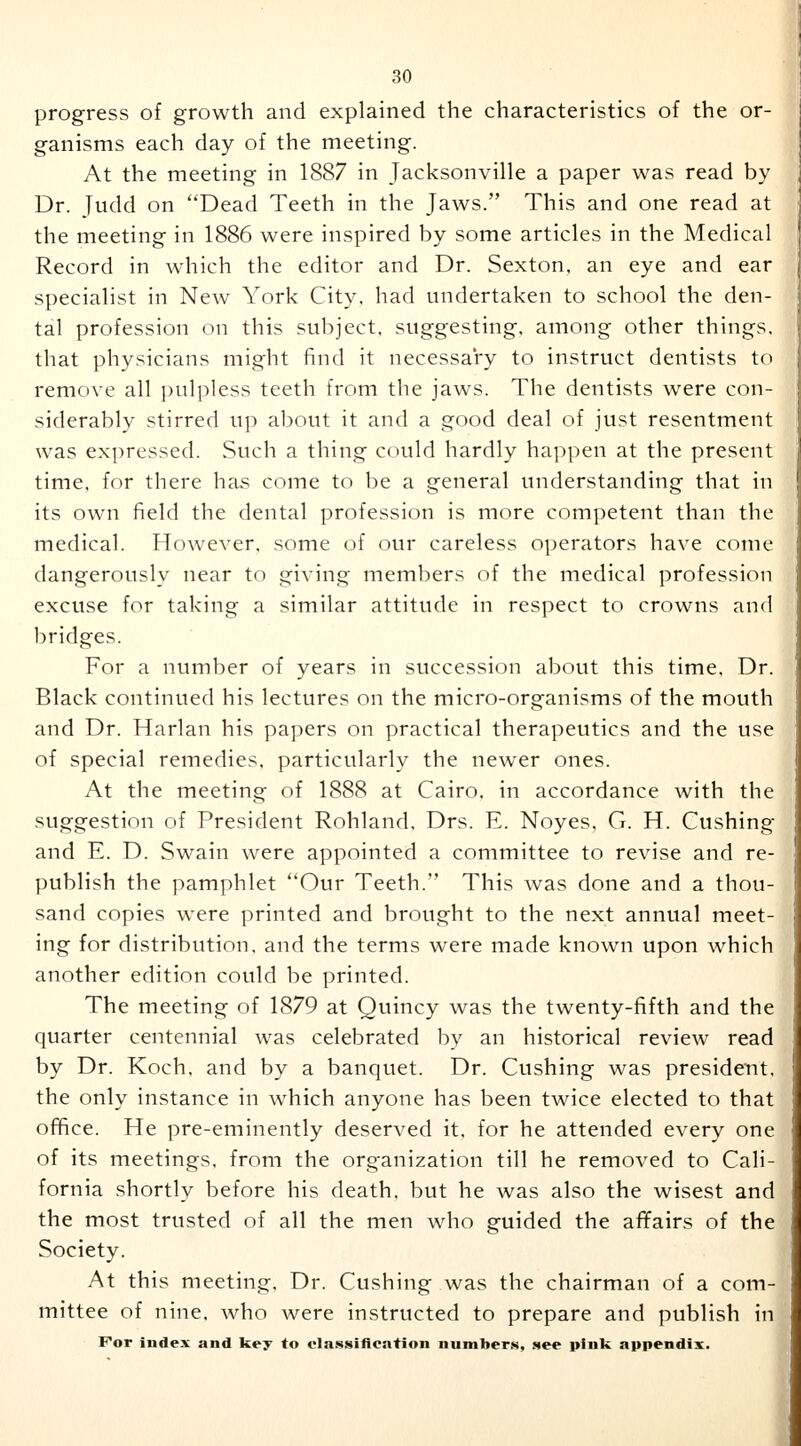 progress of growth and explained the characteristics of the or- ganisms each day of the meeting. At the meeting in 1887 in Jacksonville a paper was read by Dr. Tudd on Dead Teeth in the Jaws. This and one read at the meeting in 1886 were inspired by some articles in the Medical Record in which the editor and Dr. Sexton, an eye and ear specialist in New York City, had undertaken to school the den- tal profession on this subject, suggesting, among other things, that physicians might find it necessary to instruct dentists to remove all pulpless teeth from the jaws. The dentists were con- siderably stirred up about it and a good deal of just resentment was expressed. Such a thing could hardly happen at the present time, for there has come to be a general understanding that in its own field the dental profession is more competent than the medical. However, some of our careless operators have come dangerously near to giving members of the medical profession excuse for taking a similar attitude in respect to crowns and bridges. For a number of years in succession about this time. Dr. Black continued his lectures on the micro-organisms of the mouth and Dr. Harlan his papers on practical therapeutics and the use of special remedies, particularly the newer ones. At the meeting of 1888 at Cairo, in accordance with the suggestion of President Rohland, Drs. E. Noyes, G. H. Cushing and E. D. Swain were appointed a committee to revise and re- publish the pamphlet Our Teeth. This was done and a thou- sand copies were printed and brought to the next annual meet- ing for distribution, and the terms were made known upon which another edition could be printed. The meeting of 1879 at Quincy was the twenty-fifth and the quarter centennial was celebrated by an historical review read by Dr. Koch, and by a banquet. Dr. Cushing was president, the only instance in which anyone has been twice elected to that office. He pre-eminently deserved it, for he attended every one of its meetings, from the organization till he removed to Cali- fornia shortly before his death, but he was also the wisest and the most trusted of all the men who guided the affairs of the Society. At this meeting. Dr. Cushing was the chairman of a com- mittee of nine, who were instructed to prepare and publish in