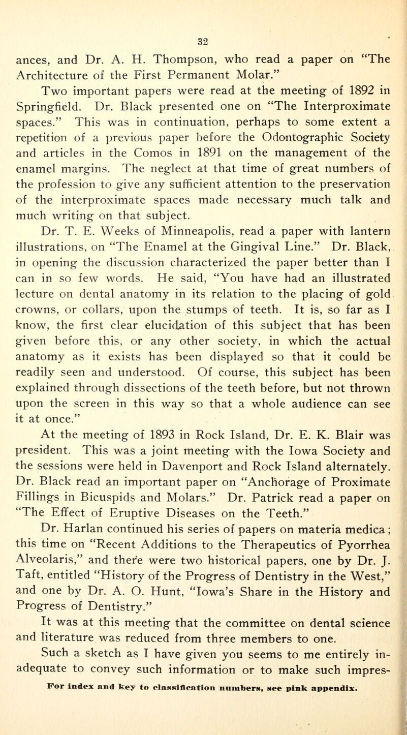 ances, and Dr. A. H. Thompson, who read a paper on The Architecture of the First Permanent Molar. Two important papers were read at the meeting of 1892 in Springfield. Dr. Black presented one on The Interproximate spaces. This was in continuation, perhaps to some extent a repetition of a previous paper before the Odontographic Society and articles in the Comos in 1891 on the management of the enamel margins. The neglect at that time of great numbers of the profession to give any sufficient attention to the preservation of the interproximate spaces made necessary much talk and much writing on that subject. Dr. T. E. Weeks of Minneapolis, read a paper with lantern illustrations, on The Enamel at the Gingival Line. Dr. Black, in opening the discussion characterized the paper better than I can in so few words. He said, You have had an illustrated lecture on dental anatomy in its relation to the placing of gold crowns, or collars, upon the stumps of teeth. It is, so far as I know, the first clear elucidation of this subject that has been given before this, or any other society, in which the actual anatomy as it exists has been displayed so that it could be readily seen and understood. Of course, this subject has been explained through dissections of the teeth before, but not thrown upon the screen in this way so that a whole audience can see it at once. At the meeting of 1893 in Rock Island, Dr. E. K. Blair was president. This was a joint meeting with the Iowa Society and the sessions were held in Davenport and Rock Island alternately. Dr. Black read an important paper on Anchorage of Proximate Fillings in Bicuspids and Molars. Dr. Patrick read a paper on The Effect of Eruptive Diseases on the Teeth. Dr. Harlan continued his series of papers on materia medica; this time on Recent Additions to the Therapeutics of Pyorrhea Alveolaris, and there were two historical papers, one by Dr. J. Taft, entitled History of the Progress of Dentistry in the West, and one by Dr. A. O. Hunt, Iowa's Share in the History and Progress of Dentistry. It was at this meeting that the committee on dental science and literature was reduced from three members to one. Such a sketch as I have given you seems to me entirely in- adequate to convey such information or to make such impres-