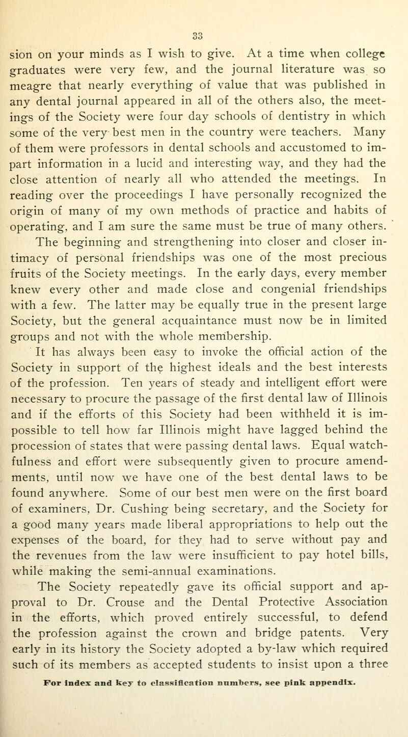 sion on your minds as I wish to give. At a time when college graduates were very few, and the journal literature was so meagre that nearly everything of value that was published in any dental journal appeared in all of the others also, the meet- ings of the Society were four day schools of dentistry in which some of the very best men in the country were teachers. Many of them were professors in dental schools and accustomed to im- part information in a lucid and interesting way, and they had the close attention of nearly all who attended the meetings. In reading over the proceedings I have personally recognized the origin of many of my own methods of practice and habits of operating, and I am sure the same must be true of many others. The beginning and strengthening into closer and closer in- timacy of personal friendships was one of the most precious fruits of the Society meetings. In the early days, every member knew every other and made close and congenial friendships with a few. The latter may be equally true in the present large Society, but the general acquaintance must now be in limited groups and not with the whole membership. It has always been easy to invoke the official action of the Society in support of the highest ideals and the best interests of the profession. Ten years of steady and intelligent effort were necessary to procure the passage of the first dental law of Illinois and if the efforts of this Society had been withheld it is im- possible to tell how far Illinois might have lagged behind the procession of states that were passing dental laws. Equal watch- fulness and effort were subsequently given to procure amend- ments, until now we have one of the best dental laws to be found anywhere. Some of our best men were on the first board of examiners, Dr. Cushing being secretary, and the Society for a good many years made liberal appropriations to help out the expenses of the board, for they had to serve without pay and the revenues from the law were insufficient to pay hotel bills, while making the semi-annual examinations. The Society repeatedly gave its official support and ap- proval to Dr. Crouse and the Dental Protective Association in the efforts, which proved entirely successful, to defend the profession against the crown and bridge patents. Very early in its history the Society adopted a by-law which required such of its members as accepted students to insist upon a three