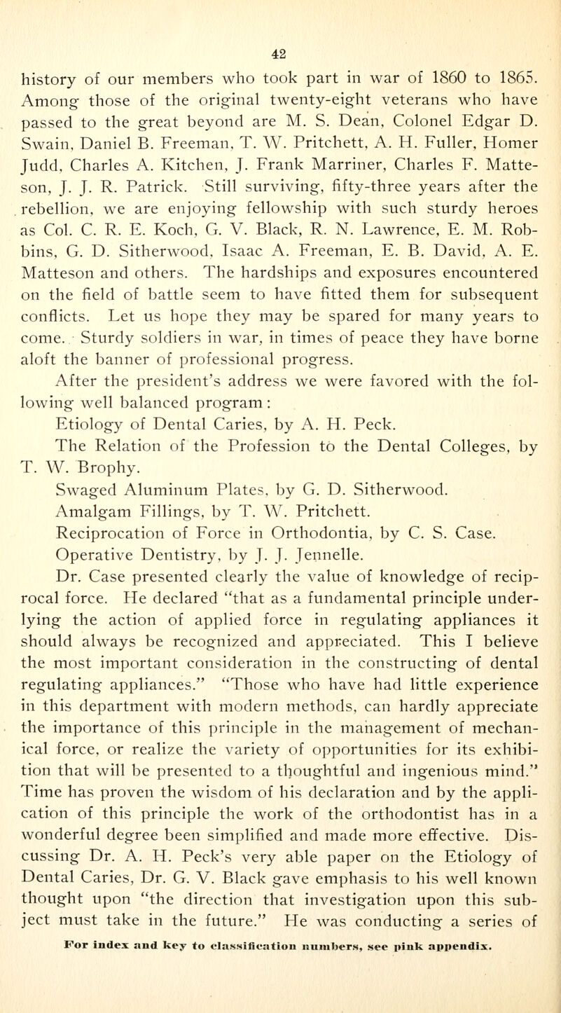 history of our members who took part in war of 1860 to 1865. Among those of the original twenty-eight veterans who have passed to the great beyond are M. S. Dean, Colonel Edgar D. Swain, Daniel B. Freeman, T. W. Pritchett, A. H. Fuller, Homer Judd, Charles A. Kitchen, J. Frank Marriner, Charles F. Matte- son, J. J. R. Patrick. Still surviving, fifty-three years after the rebellion, we are enjoying fellowship with such sturdy heroes as Col. C. R. E. Koch, G. V. Black, R. N. Lawrence, E. M. Rob- bins, G. D. Sitherwood, Isaac A. Freeman, E. B. David, A. E. Matteson and others. The hardships and exposures encountered on the field of battle seem to have fitted them for subsequent conflicts. Let us hope they may be spared for many years to come. Sturdy soldiers in war, in times of peace they have borne aloft the banner of professional progress. After the president's address we were favored with the fol- lowing well balanced program: Etiology of Dental Caries, by A. H. Peck. The Relation of the Profession to the Dental Colleges, by T. W. Brophy. Swaged Aluminum Plates, by G. D. Sitherwood. Amalgam Fillings, by T. W. Pritchett. Reciprocation of Force in Orthodontia, by C. S. Case. Operative Dentistry, by J. J. Jennelle. Dr. Case presented clearly the value of knowledge of recip- rocal force. He declared that as a fundamental principle under- lying the action of applied force in regulating appliances it should always be recognized and appreciated. This I believe the most important consideration in the constructing of dental regulating appliances. Those who have had little experience in this department with modern methods, can hardly appreciate the importance of this principle in the management of mechan- ical force, or realize the variety of opportunities for its exhibi- tion that will be presented to a thoughtful and ingenious mind. Time has proven the wisdom of his declaration and by the appli- cation of this principle the work of the orthodontist has in a wonderful degree been simplified and made more effective. Dis- cussing Dr. A. H. Peck's very able paper on the Etiology of Dental Caries, Dr. G. V. Black gave emphasis to his well known thought upon the direction that investigation upon this sub- ject must take in the future. He was conducting a series of