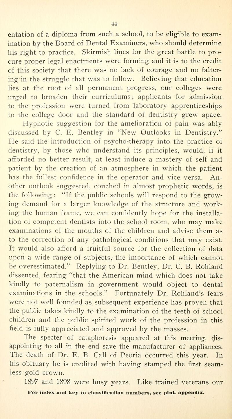 entation of a diploma from such a school, to be eligible to exam- ination by the Board of Dental Examiners, who should determine his right to practice. Skirmish lines for the great battle to pro- cure proper legal enactments were forming and it is to the credit of this society that there was no lack of courage and no falter- ing in the struggle that was to follow. Believing that education lies at the root of all permanent progress, our colleges were urged to broaden their curriculums; applicants for admission to the profession were turned from laboratory apprenticeships to the college door and the standard of dentistry grew apace. Hypnotic suggestion for the amelioration of pain was ably discussed by C. E. Bentley in New Outlooks in Dentistry. He said the introduction of psycho-therapy into the practice of dentistry, by those who understand its principles, would, if it afforded no better result, at least induce a mastery of self and patient by the creation of an atmosphere in which the patient has the fullest confidence in the operator and vice versa. An- other outlook suggested, couched in almost prophetic words, is the following: If the public schools will respond to the grow- ing demand for a larger knowledge of the structure and work- ing the human frame, we can confidently hope for the installa- tion of competent dentists into the school room, who may make examinations of the mouths of the children and advise them as to the correction of any pathological conditions that may exist. It would also afford a fruitful source for the collection of data upon a wide range of subjects, the importance of which cannot be overestimated. Replying to Dr. Bentley, Dr. C. B. Rohland dissented, fearing that the American mind which does not take kindly to paternalism in government would object to dental examinations in the schools. Fortunately Dr. Rohland's fears were not well founded as subsequent experience has proven that the public takes kindly to the examination of the teeth of school children and the public spirited work of the profession in this field is fully appreciated and approved by the masses. The specter of cataphoresis appeared at this meeting, dis- appointing to all in the end save the manufacturer of appliances. The death of Dr. E. B. Call of Peoria occurred this year. In his obituary he is credited with having stamped the first seam- less gold crown. 1897 and 1898 were busy years. Like trained veterans our