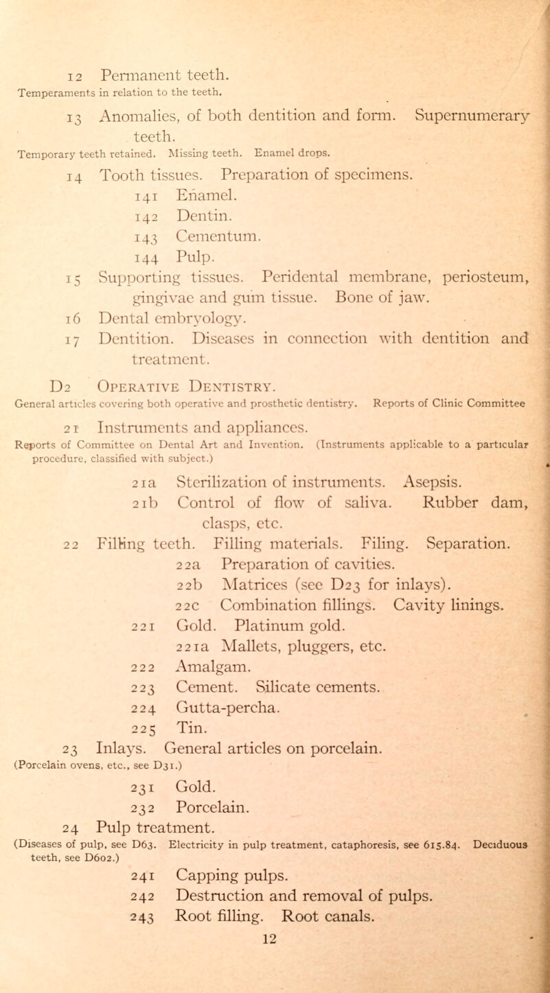 Temperaments in relation to the teeth. 13 Anomalies, of both dentition and form. Supernumerary- teeth. Temporary teeth retained. Missing teeth. Enamel drops. 14 Tooth tissues. Preparation of specimens. 141 Enamel. 142 Dentin. 143 Cementum. 144 Pulp. 15 Supporting tissues. Peridental membrane, periosteum, gingivae and gum tissue. Bone of jaw. 16 Dental embryology. 17 Dentition. Diseases in connection with dentition and treatment. D2 Operative Dentistry. General articles covering both operative and prosthetic dentistry. Reports of Clinic Committee 2 1 Instruments and appliances. Reports of Committee on Dental Art and Invention. (Instruments applicable to a particular procedure, classified with subject.) 21a Sterilization of instruments. Asepsis. 21b Control of flow of saliva. Rubber dam, clasps, etc. 22 Filling teeth. Filling materials. Filing. Separation. 22a Preparation of cavities. 22b Matrices (see D23 for inlays). 22c Combination fillings. Cavity linings. 221 Gold. Platinum gold. 221a Mallets, pluggers, etc. 222 Amalgam. 223 Cement. Silicate cements. 224 Gutta-percha. 225 Tin. 23 Inlays. General articles on porcelain. (Porcelain ovens, etc., see D31.) 231 Gold. 232 Porcelain. 24 Pulp treatment. (Diseases of pulp, see D63. Electricity in pulp treatment, cataphoresis, see 615.84. Deciduous teeth, see D602.) 241 Capping pulps. 242 Destruction and removal of pulps. 243 Root filling. Root canals. 12