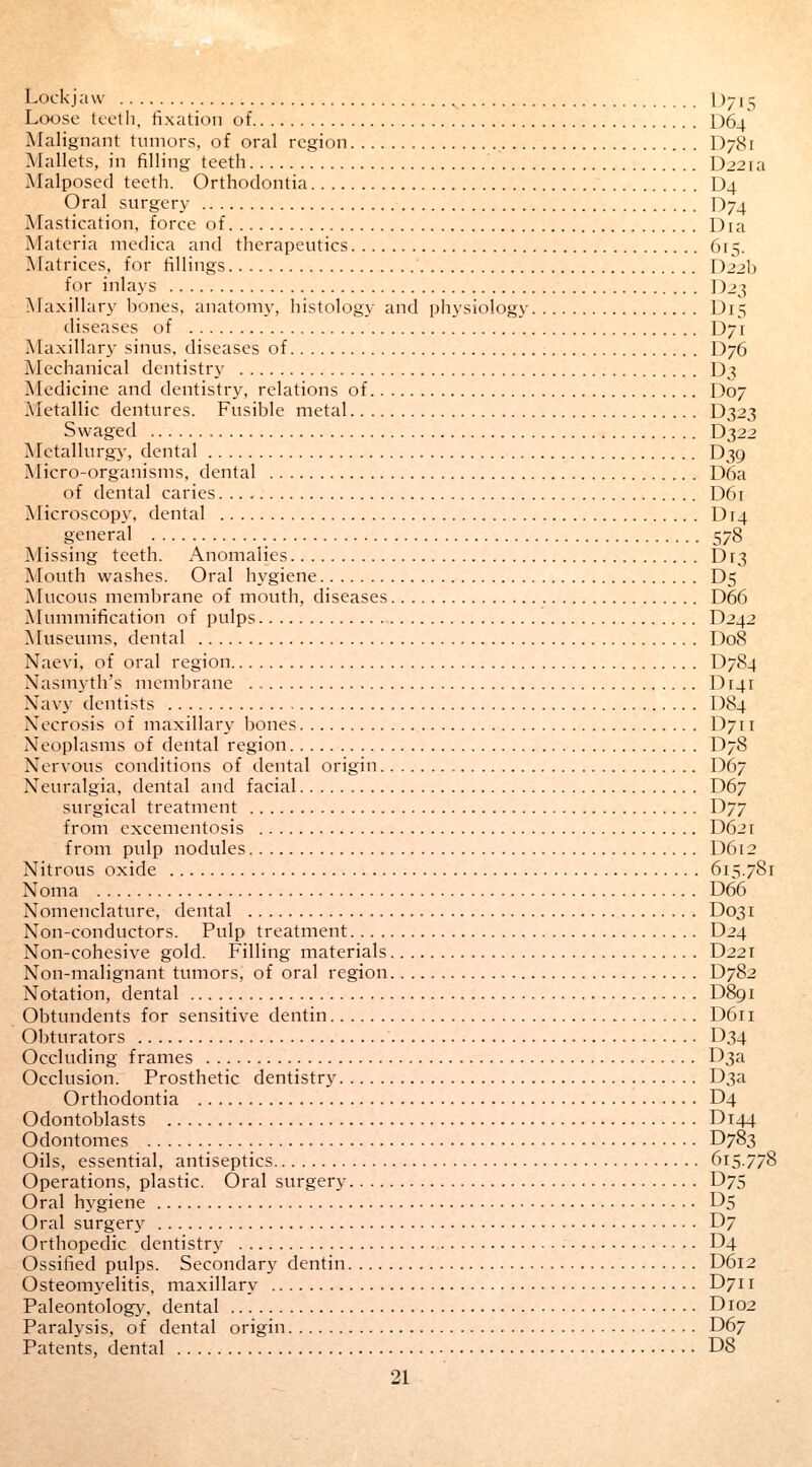 Lockjaw L);15 Loose teeth, fixation of D64 Malignant tumors, of oral region D781 Mallets, in filling teeth D22ia Malposed teeth. Orthodontia D4 Oral surgery D74 Mastication, force of Dia Materia medica and therapeutics 6r> Matrices, for fillings D22b for inlays D23 Maxillary bones, anatomy, histology and physiology D15 diseases of \)-1 Maxillary sinus, diseases of D76 Mechanical dentistry D3 Medicine and dentistry, relations of D07 Metallic dentures. Fusible metal D323 Swaged D322 Metallurgy, dental D39 Micro-organisms, dental D6a of dental caries D61 Microscopy, dental Dr4 general 578 Missing teeth. Anomalies Dr3 Mouth washes. Oral hygiene D5 Mucous membrane of mouth, diseases D66 Mummification of pulps D242 Museums, dental D08 Naevi, of oral region D784 Nasmyth's membrane IM41 Navy dentists D84 Necrosis of maxillary bones D711 Neoplasms of dental region D78 Nervous conditions of dental origin D67 Neuralgia, dental and facial D67 surgical treatment D77 from excementosis D621 from pulp nodules D612 Nitrous oxide 615.781 Noma D66 Nomenclature, dental D031 Non-conductors. Pulp treatment D24 Non-cohesive gold. Filling materials D221 Non-malignant tumors, of oral region D782 Notation, dental D891 Obtundents for sensitive dentin D611 Obturators D34 Occluding frames D3a Occlusion. Prosthetic dentistry D3a Orthodontia D4 Odontoblasts D144 Odontomes D783 Oils, essential, antiseptics 615.778 Operations, plastic. Oral surgery D75 Oral hygiene D5 Oral surgery D7 Orthopedic dentistry • D4 Ossified pulps. Secondary dentin D612 Osteomyelitis, maxillary D711 Paleontology, dental D102 Paralysis, of dental origin D67 Patents, dental DS