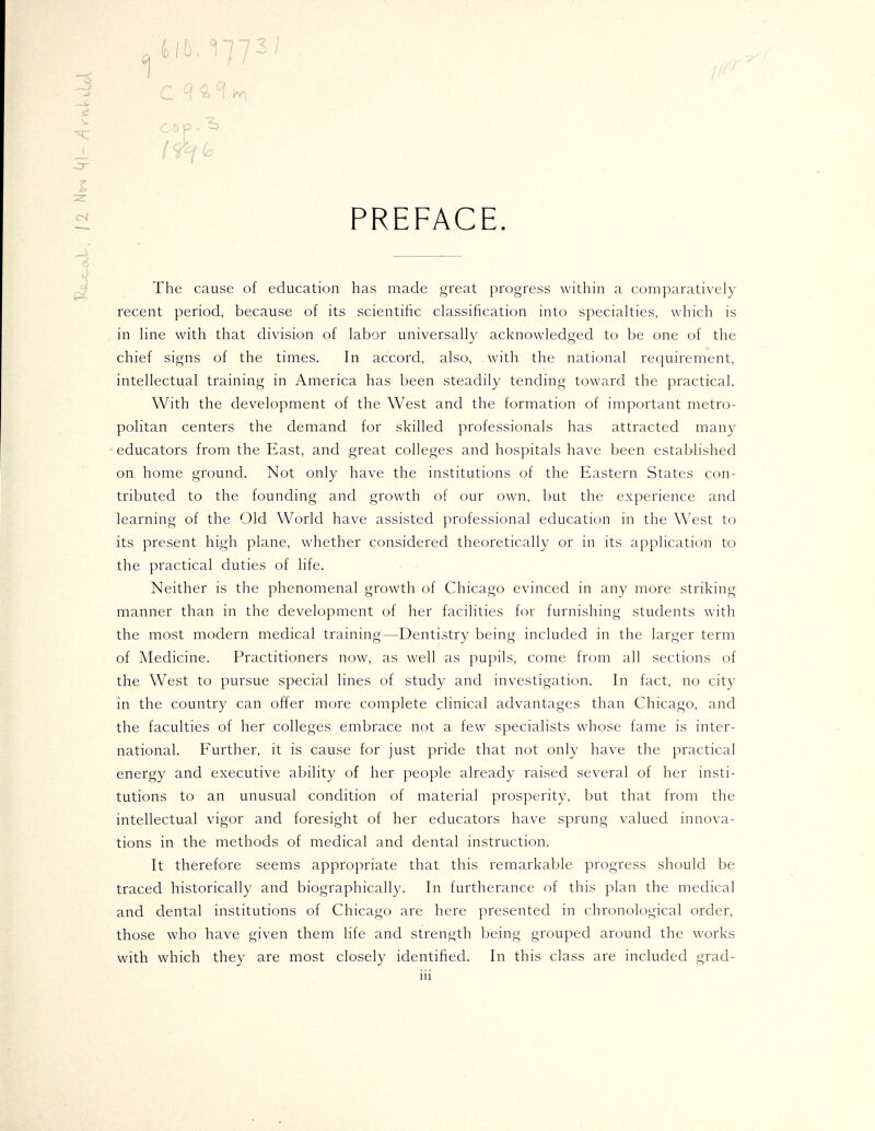 —» si 1 05,17731, ^^^,^„ COP ^^ - PREFACE The cause of education has made great progress within a comparatively recent period, because of its scientific classification into specialties, which is in line with that division of labor universally acknowledged to be one of the chief signs of the times. In accord, also, with the national requirement, intellectual training in America has been steadily tending toward the practical. With the development of the West and the formation of important metro- politan centers the demand for skilled professionals has attracted many educators from the East, and great colleges and hospitals have been established on home ground. Not only have the institutions of the Eastern States con- tributed to the founding and growth of our own, but the experience and learning of the Old World have assisted professional education in the West to its present high plane, whether considered theoretically or in its application to the practical duties of life. Neither is the phenomenal growth of Chicago evinced in any more striking manner than in the development of her facilities for furnishing students with the most modern medical training—Dentistry being included in the larger term of Medicine. Practitioners now, as well as pupils, come from all sections of the West to pursue special lines of study and investigation. In fact, no city in the country can offer more complete clinical advantages than Chicago, and the faculties of her colleges embrace not a few specialists whose fame is inter- national. Further, it is cause for just pride that not only have the practical energy and executive ability of her people already raised several of her insti- tutions to an unusual condition of material prosperity, but that from the intellectual vigor and foresight of her educators have sprung valued innova- tions in the methods of medical and dental instruction. It therefore seems appropriate that this remarkable progress should be traced historically and biographically. In furtherance of this plan the medical and dental institutions of Chicago are here presented in chronological order, those who have given them life and strength being grouped around the works with which they are most closely identified. In this class are included grad- lU