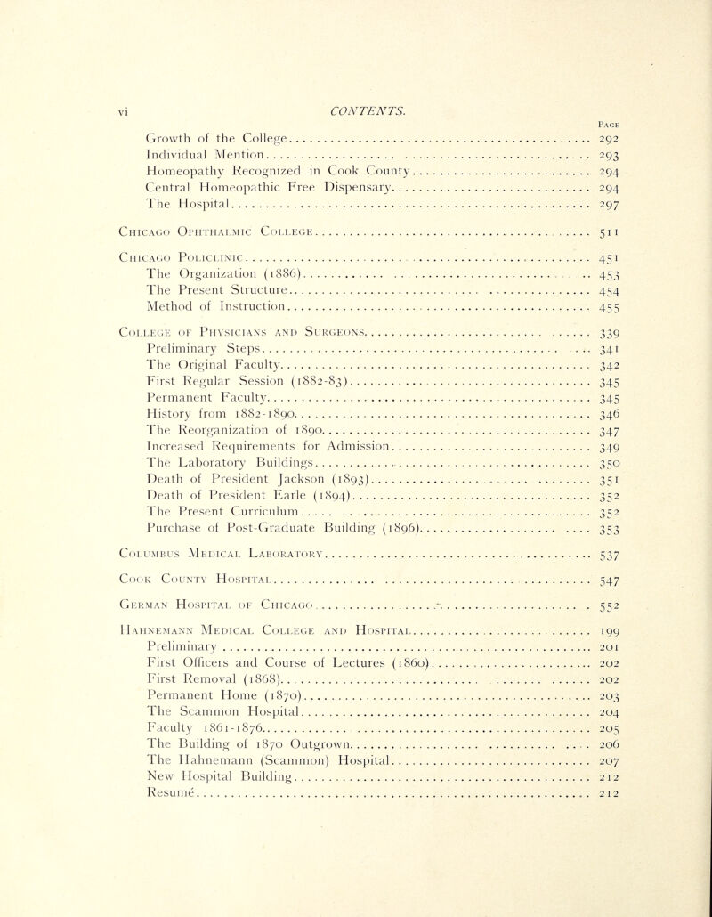 Page Growth of the Coheoje 292 Individual Mention 293 Homeopathy Recognized in Cook County 294 Central Homeopathic Free Dispensary 294 The Hospital 297 CniCAc;o Opiithalmtc College 511 CiiTCAco Policlinic 451 The Organization (1886) .. 453 The Present Structure 454 Method of Instruction 455 College of Physicians and Surgeons 339 Preliminary Steps 341 The Original Faculty 342 First Regular Session (1882-83) 345 Permanent Faculty 345 History from 1882-1890 346 The Reorganization of 1890 347 Increased Requirements for Admission 349 The Laboratory Buildings 350 Death of President Jackson (1893) 351 Death of President Farle (1894) 35^ The Present Curriculum .„ 352 Purchase of Post-Graduate Building (1896) 353 Columbus Medical LABoRAroRv 537 Cook County Hospitai 547 German Hospital of CiiiCACio -. 552 Hahnemann Medical College and Hospitai 199 Preliminary 201 First Officers and Course of Lectures (1860) 202 First Removal (1868) 202 Permanent Home (1870) 203 The Scammon Hospital 204 Faculty 1861 -1876 205 The Building of 1870 Outgrown , . 206 The Hahnemann (Scammon) Hospital 207 New Hospital Building 212 Resume 212