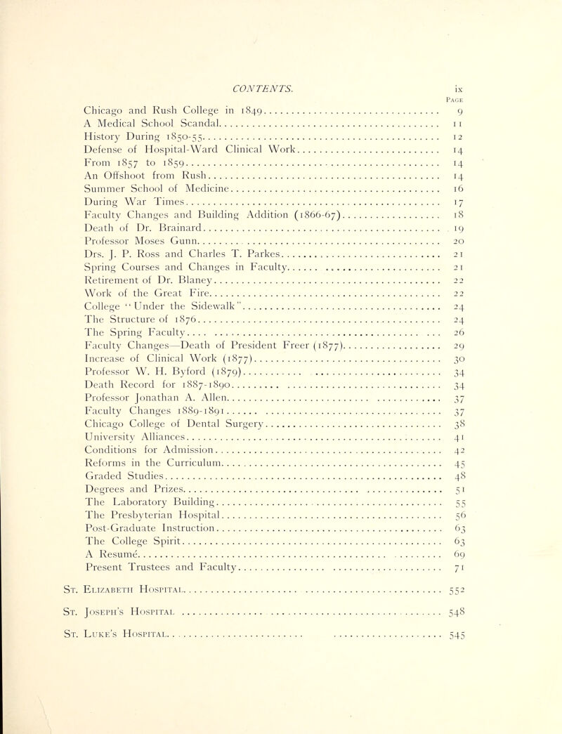 Page Chicago and Rush College in 1849 9 A Medical School Scandal 11 History During 1850-55 12 Defense of Hospital-Ward Clinical Work 14 From 1857 to 1859 14 An Offshoot from Rush 14 Summer School of Medicine 16 During War Times 17 Faculty Changes and Building Addition (1866-67) 18 Death of Dr. Brainard 19 Professor Moses Gunn 20 Drs. J. P. Ross and Charles T. Parkes 21 Spring Courses and Changes in Faculty 21 Retirement of Dr. Blaney 22 Work of the Great Fire 22 College '' Under the Sidewalk  24 The Structure of 1876 24 The Spring Faculty.... .. = 26 Faculty Changes—Death of President Freer (1877) 29 Increase of Clinical Work (1877) 30 Professor W. H. Byford (1879) 34 Death Record for 1887-1890 34 Professor Jonathan A. Allen 37 Faculty Changes 1889-1891 t,'] Chicago College of Dental Surgery 38 University Alliances 41 Conditions for Admission 42 Reforms in the Curriculum 45 Graded Studies 48 Degrees and Prizes 51 The Laboratory Building 55 The Presbyterian Hospital 56 Post-Graduate Instruction 63 The College Spirit 63 A Resume 69 Present Trustees and Faculty 71 St. Elizabeth Hosptfai 552 St. Joseph's Hospitai 548 St. Luke's Hospital . ''. 545