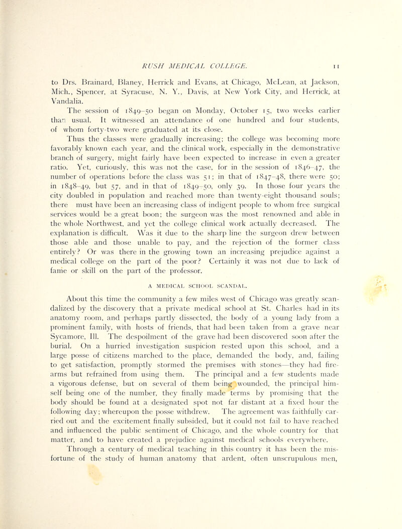 to Drs. Brainard, Blaney, Herrick and Evans, at Chicago, McLean, at Jackson, Mich., Spencer, at Syracuse, N. Y., Davis, at New York City, and Herrick, at Vandaha. The session of 1849-50 began on Monday, October 15, two weeks earher than usual It witnessed an attendance of one hundred and four students, of whom forty-two were graduated at its close. Thus the classes were gradually increasing; the college was becoming more favorably known each year, and the clinical work, especially in the demonstrative branch of surgery, might fairly have been expected to increase in even a greater ratio. Yet, curiously, this was not the case, for in the session of 1846-47, the number of operations before the class was 51; in that of 1847-48, there were 50; in 1848-49, l)ut 57, and in that of 1849-50, only 39. In those four years the city doubled in population and reached more than twenty-eight thousand souls; there must have been an increasing class of indigent people to whom free surgical services would be a great boon; the surgeon was the most renowned and able in the whole Northwest, and yet the college clinical work actually decreased. The explanation is difficult. Was it due to the sharp line the surgeon drew between those able and those unable to pay, and the rejection of the former class entirely? Or was there in the growing town an increasing prejudice against a medical college on the part of the poor? Certainly it was not due to lack of fame or skill on the part of the professor. A MEDICAL SCHOOL SCANDAL. About this time the community a few miles west of Chicago was greatly scan- dalized by the discovery that a private medical school at St. Charles had in its anatomy room, and perhaps partly dissected, the body of a young lady from a prominent family, with hosts of friends, that had been taken from a grave near Sycamore, 111. The despoilment of the grave had been discovered soon after the burial. On a hurried investigation suspicion rested upon this school, and a large posse of citizens marched to the place, demanded the body, and, failing to get satisfaction, promptly stormed the premises with stones—they had fire- arms but refrained from using them. The principal and a few students made a vigorous defense, but on several of them being wounded, the principal him- self being one of the number, they finally made terms by promising that the body should be found at a designated spot not far distant at a hxed hour the following day; whereupon the posse withdrew. The agreement was faithfully car- ried out and the excitement finally subsided, but it could not fail to have reached and influenced the public sentiment of Chicago, and the whole country for that matter, and to have created a prejudice against medical schools everywhere. Through a century of medical teaching in this country it has been the mis- fortune of the study of human anatomy that ardent, often unscrupulous men,