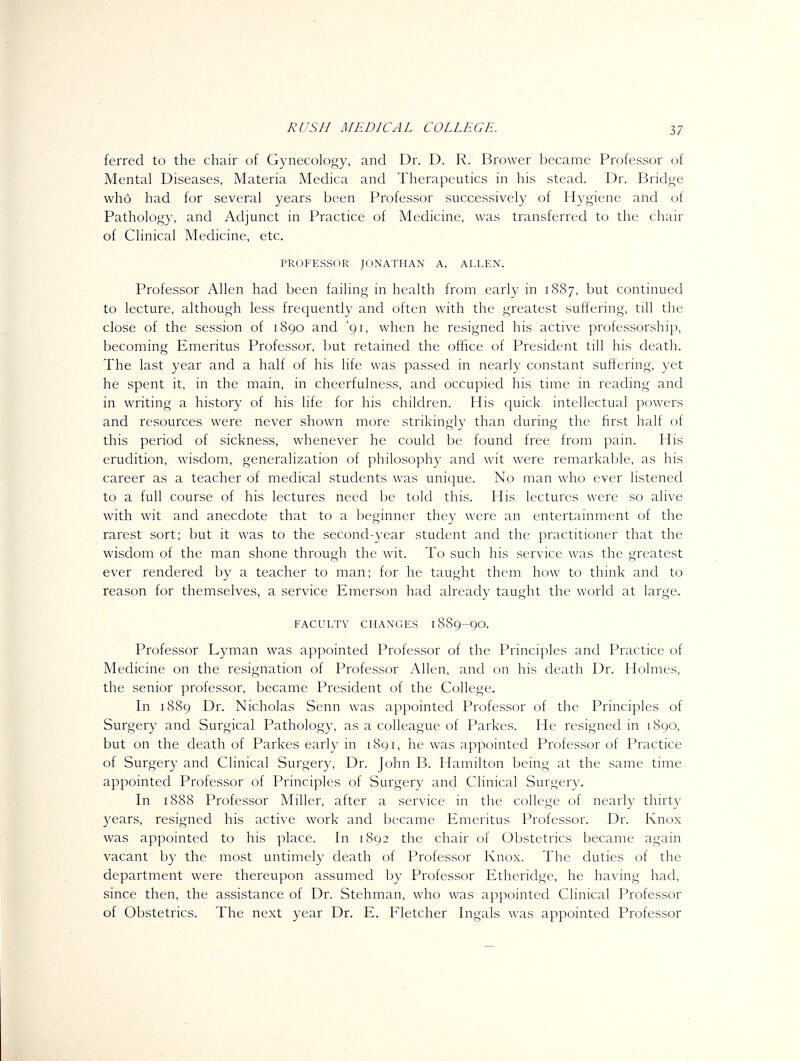 ferred to the chair of Gynecology, and Dr. D. R. Brower became Professor of Mental Diseases, Materia Medica and Therapeutics in his stead. Dr. Bridge who had for several years been Professor successively of Hygiene and of Pathology, and Adjunct in Practice of Medicine, was transferred to the chair of Clinical Medicine, etc. PROFESSOR JONATHAN A. ALLEN. Professor Allen had been failing in health from early in 1887, but continued to lecture, although less frequently and often with the greatest suffering, till the close of the session of 1890 and '91, when he resigned his active professorship, becoming Emeritus Professor, but retained the office of President till his death. The last year and a half of his life was passed in nearly constant suffering, yet he spent it, in the main, in cheerfulness, and occupied his time in reading and in writing a history of his life for his children. His quick intellectual powers and resources were never shown more strikingly than during the first half of this period of sickness, whenever he could be found free from pain. His erudition, wisdom, generalization of philosophy and wit were remarkable, as his career as a teacher of medical students was unique. No man who ever listened to a full course of his lectures need be told this. His lectures were so alive with wit and anecdote that to a beginner they were an entertainment of the rarest sort; but it was to the second-year student and the practitioner that the wisdom of the man shone through the wit. To such his service was the greatest ever rendered by a teacher to man; for he taught them how to think and to reason for themselves, a service Emerson had already taught the world at large. FACULTY CHANGES 1889-9O. Professor Lyman was appointed Professor of the Principles and Practice of Medicine on the resignation of Professor Allen, and on his death Dr. Holmes, the senior professor, became President of the College. In 1889 Dr. Nicholas Senn was appointed Professor of the Principles of Surgery and Surgical Pathology, as a colleague of Parkes. He resigned in 1890, but on the death of Parkes early in 1891, he was appointed Professor of Practice of Surgery and Clinical Surgery, Dr. John B. Hamilton being at the same time appointed Professor of Principles of Surgery and Clinical Surgery. In 1888 Professor Miller, after a service in the college of nearly thirty years, resigned his active work and became Emeritus Professor. Dr. Knox was appointed to his place. In 1892 the chair of Obstetrics became again vacant by the most untimely death of Professor Knox. The duties of the department were thereupon assumed by Professor Etheridge, he having had, since then, the assistance of Dr. Stehman, who was appointed Clinical Professor of Obstetrics. The next year Dr. E. Fletcher Ingals was appointed Professor