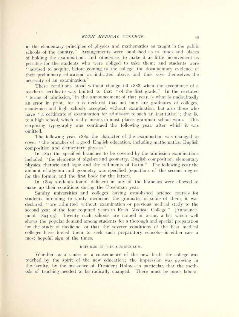 in the elementary principles of physics and mathematics as taught in the public schools of the country. Arrangements were published as to times and places of holding the examinations and otherwise, to make it as little inconvenient as possible for the students who were obliged to take them; and students were advised to acquire, before coming to the college, the documentary evidence of their preliminary education, as indicated above, and thus save themselves the necessity of an examination. These conditions stood without change till 1888, when the acceptance of a teacher's certificate was hmited to that of the first grade. In the re-stated terms of admission, in the announcement of that year, is what is undoubtedly an error in print, for it is declared that not only are graduates of colleges, academies and high schools accepted without examination, but also those who have a certificate of examination for admission to such an institution; that is, to a high school, which really means in most places grammar school work. This surprising typography was continued the following year, after which it was omitted. The following year, 1889, the character of the examination was changed to cover the branches of a good English education, including mathematics, English composition and elementary physics. In 1891 the specified branches to be covered by the admission examinations included the elements of algebra and geometry, English composition, elementary physics, rhetoric and logic and the rudiments of Latin. The following year the amount of algebra and geometry was specified (equations of the second degree for the former, and the first book for the latter). In 1895 students found deficient in any of the branches were allowed to make up their conditions during the Freshman year. Sundry universities and colleges having established science courses for students intending to study medicine, the graduates of some of them, it was declared, '' are admitted without examination or previous medical study to the second year of the four required years in Rush Medical College. (Announce- ment 1894-95). Twenty such schools are named in terms, a list which well shows the popular demand among students for a thorough and special preparation for the study of medicine, or that the severer conditions of the best medical colleges have forced them to seek such preparatory schools—in either case a most hopeful sign of the times. REFORMS IN THE CURRICULUM. Whether as a cause or a consequence of the new birth, the college was touched by the spirit of the new education; the impression was growing in the faculty, by the insistence of President Holmes in particular, that the meth- ods of teaching needed to be radically changed. There must be more labora-