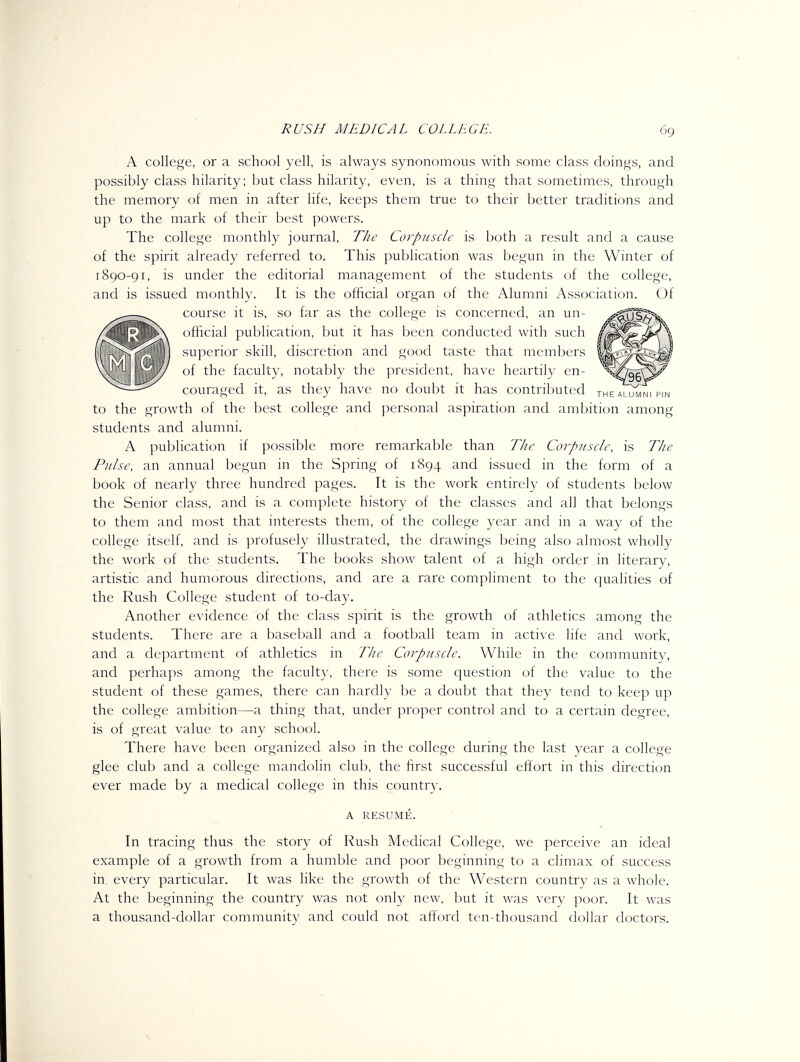 A college, or a school yell, is always synonomous with some class doings, and possibly class hilarity; but class hilarity, even, is a thing that sometimes, through the memory of men in after life, keeps them true to their better traditions and up to the mark of their best powers. The college monthly journal, T/ie Corpuscle is both a result and a cause of the spirit already referred to. This publication was begun in the Wmter of 1890-91, is under the editorial management of the students of the college, and is issued monthly. It is the official organ of the Alumni Association. Of course it is, so far as the college is concerned, an un- ofiicial publication, but it has been conducted with such superior skill, discretion and good taste that members of the faculty, notably the president, have heartily en- couraged it, as they have no doubt it has contributed the alumni pin to the growth of the best college and personal aspiration and ambition among students and alumni. A publication if possible more remarkable than The Corp2isch\ is TJie Pulse, an annual begun in the Spring of 1894 and issued in the form of a book of nearly three hundred pages. It is the work entirely of students below the Senior class, and is a complete history of the classes and all that belongs to them and most that interests them, of the college year and in a way of the college itself, and is profusely illustrated, the drawings being also almost wholly the work of the students. The books show talent of a high order in literary, artistic and humorous directions, and are a rare compliment to the qualities of the Rush College student of to-day. Another evidence of the class spirit is the growth of athletics among the students. There are a baseball and a football team in active life and work, and a department of athletics in The Corpuscle. While in the community, and perhaps among the faculty, there is some question of the value to the student of these games, there can hardly be a doubt that they tend to keep up the college ambition—a thing that, under proper control and to a certain degree, is of great value to any school. There have been organized also in the college during the last year a college glee club and a college mandolin club, the first successful effort in this direction ever made by a medical college in this country. A RESUME. In tracing thus the story of Rush Medical College, we perceive an ideal example of a growth from a humble and poor beginning to a climax of success in every particular. It was like the growth of the Western country as a whole. At the beginning the country was not only new, but it was very poor. It was a thousand-dollar community and could not afford ten-thousand dollar doctors.