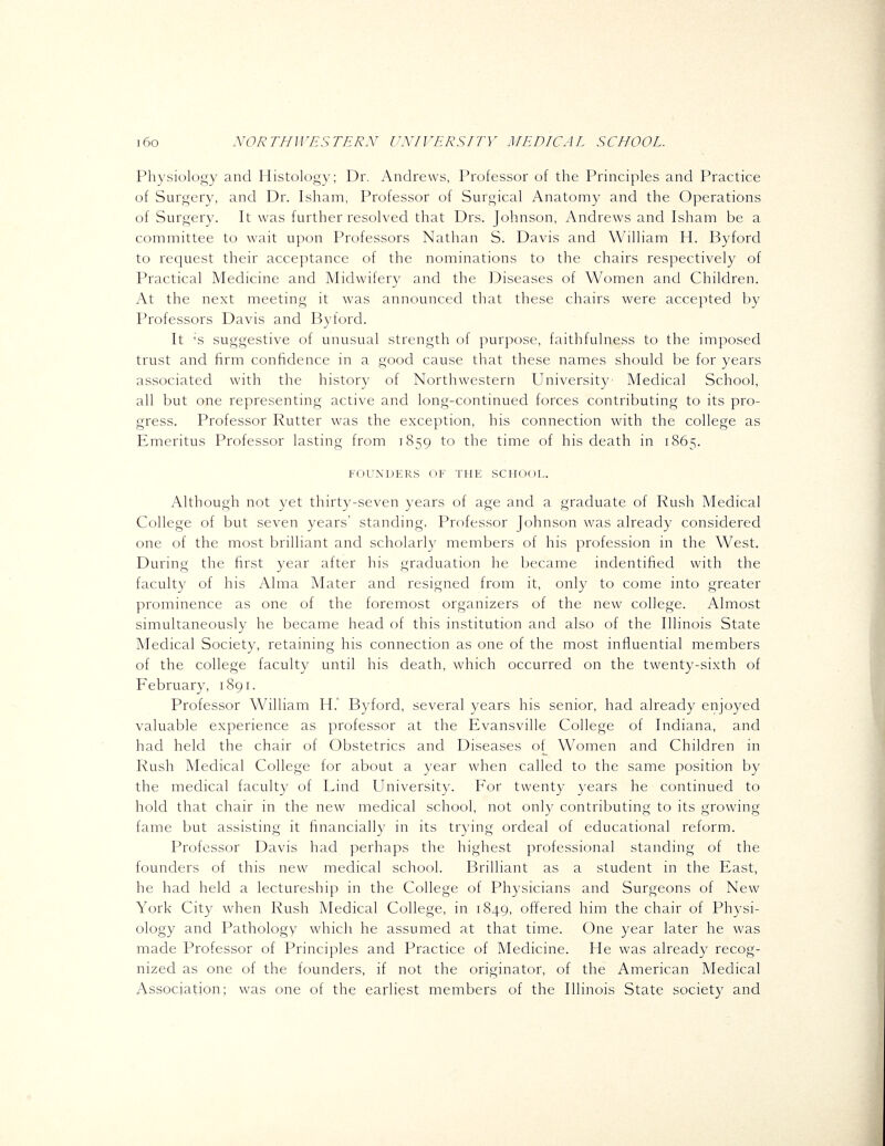 Physiology and Histology; Dr. Andrews, Professor of the Principles and Practice of Surgery, and Dr. Isham, Professor of Surgical Anatomy and the Operations of Surgery. It was further resolved that Drs. Johnson, Andrews and Isham be a committee to wait upon Professors Nathan S. Davis and William H. By ford to request their acceptance of the nominations to the chairs respectively of Practical Medicine and Midwifery and the Diseases of Women and Children. At the next meeting it was announced that these chairs were accepted by Professors Davis and Byford. It 's suggestive of unusual strength of purpose, faithfulness to the imposed trust and firm confidence in a good cause that these names should be for years associated with the history of Northwestern University Medical School, all but one representing active and long-continued forces contributing to its pro- gress. Professor Rutter was the exception, his connection with the college as Emeritus Professor lasting from 1859 to the time of his death in 1865. FOUNDERS OF THE SCHOOL. Although not yet thirty-seven years of age and a graduate of Rush Medical College of but seven years' standing, Professor Johnson was already considered one of the most brilliant and scholarly members of his profession in the West. During the first year after his graduation he became indentified with the faculty of his Alma Mater and resigned from it, only to come into greater prominence as one of the foremost organizers of the new college. Almost simultaneously he became head of this institution and also of the Illinois State Medical Society, retaining his connection as one of the most influential members of the college faculty until his death, which occurred on the twenty-sixth of February, 1891. Professor William H. Byford, several years his senior, had already enjoyed valuable experience as professor at the Evansville College of Indiana, and had held the chair of Obstetrics and Diseases of Women and Children in Rush Medical College for about a year when called to the same position by the medical faculty of Lind University. For twenty years he continued to hold that chair in the new medical school, not only contributing to its growing fame but assisting it financially in its trying ordeal of educational reform. Professor Davis had perhaps the highest professional standing of the founders of this new medical school. Brilliant as a student in the East, he had held a lectureship in the College of Physicians and Surgeons of New York City when Rush Medical College, in 1849, offered him the chair of Physi- ology and Pathology which he assumed at that time. One year later he was made Professor of Principles and Practice of Medicine. He was already recog- nized as one of the founders, if not the originator, of the American Medical Association; was one of the earliest members of the Illinois State society and