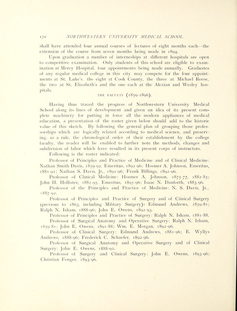 shall have attended four annual courses of lectures of eight months each—the extension of the course from seven months being made in 1894. Upon graduation a number of interneships at different hospitals are open to competitive examination. Only students of this school are eligible to exam- ination at Mercy Hospital, four appointments being made annually. Graduates of any regular medical college in this city may compete for the four appoint- ments at St. Luke's, the eight at Cook County, the three at Michael Reese, the two at St. Elizabeth's and the one each at the Alexian and Wesley hos- pitals. THE FACULTY ( I 859-I 896). Having thus traced the progress of Northwestern University Medical School along its lines of development and given an idea of its present com- plete machinery for putting in force all the modern appliances of medical education, a ])resentation of the roster given below should add to the historic value of this sketch. By following the general plan of grouping those profes- sorships which are logically related according to medical science, and preserv- ing, as a rule, the chronological, order of their establishment by the college faculty, the reader will be enabled to further note the methods, changes and subdivision of labor which have resulted in its present corps of instructors. Following is the roster indicated: Professor of Principles and Practice of Medicine and of Clinical Medicine: Nathan Smith Davis, 1859-92, Emeritus, 1892-96; Hosmer A. Johnson, Emeritus, 1881-91; Nathan S. Davis, Jr., 1892-96; Frank Billings, 1892-96. Professor of Clinical Medicine: Hosmer A. Johnson, 1875-77, 1882-85; John H. Hollister, 1882-95, Emeritus, 1895-96; Isaac N. Danforth, 1883-96. Professor of the Principles and Practice of Medicine: N. S. Davis, Jr., 1887-92. Professor of Principles and Practice of Surgery and of Clinical Surgery (previous to 1863, including Military Surgery);- Edmund Andrews, 1859-81; Ralph N. Isham, 1888-96; John E. Owens, 1892-93. Professor of Principles and Practice of Surgery: Ralph N. Isham, 1881-88. Professor of Surgical Anatomy and Operative Surgery: Ralph N. Isham, 1859-81; John E. Owens, 1891-88; Wm. E. Morgan, 1892-96. Professor of Clinical Surgery: Edmund Andrews, 1881-96; E. Wyllys Andrews, 1888-96; Frederick C. Schaefer, 1892-96. Professor of Surgical Anatomy and Operative Surgery and of Clinical Surgery: John E. Owens, 1888-92. Professor of Surgery and Clinical Surgery: John E. Owens, 1893-96; Christian Fenger, 1893-96.